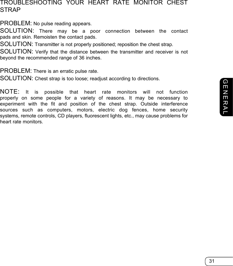 31GENERALTROUBLESHOOTING YOUR HEART RATE MONITOR CHEST STRAPPROBLEM: No pulse reading appears.SOLUTION: There may be a poor connection between the contact pads and skin. Remoisten the contact pads.SOLUTION: Transmitter is not properly positioned; reposition the chest strap.SOLUTION: Verify that the distance between the transmitter and receiver is not beyond the recommended range of 36 inches.PROBLEM: There is an erratic pulse rate.SOLUTION: Chest strap is too loose; readjust according to directions.NOTE: It is possible that heart rate monitors will not function properly on some people for a variety of reasons. It may be necessary to  experiment with the fit and position of the chest strap. Outside interference sources such as computers, motors, electric dog fences, home security  systems, remote controls, CD players, fluorescent lights, etc., may cause problems for heart rate monitors.