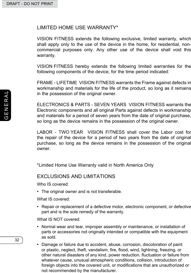 32DRAFT - DO NOT PRINTGENERALLIMITED HOME USE WARRANTY*VISION FITNESS extends the following exclusive, limited warranty, which shall apply only to the use of the device in the home, for residential, non-commercial purposes only. Any other use of the device shall void this warranty.VISION FITNESS hereby extends the following limited warranties for the following components of the device, for the time period indicated:FRAME - LIFETIME  VISION FITNESS warrants the Frame against defects in  workmanship and materials for the life of the product, so long as it remains in the possession of the original owner.ELECTRONICS &amp; PARTS - SEVEN YEARS  VISION FITNESS warrants the Electronic components and all original Parts against defects in workmanship and materials for a period of seven years from the date of original purchase, so long as the device remains in the possession of the original owner.LABOR - TWO YEAR  VISION FITNESS shall cover the Labor cost for the repair of the device for a period of two years from the date of original purchase, so long as the device remains in the possession of the original owner.*Limited Home Use Warranty valid in North America OnlyEXCLUSIONS AND LIMITATIONSWho IS covered:  •  The original owner and is not transferable.What IS covered:  •  Repair or replacement of a defective motor, electronic component, or defective part and is the sole remedy of the warranty.What IS NOT covered: •  Normal wear and tear, improper assembly or maintenance, or installation of parts or accessories not originally intended or compatible with the equipment as sold.•  Damage or failure due to accident, abuse, corrosion, discoloration of paint or plastic, neglect, theft, vandalism, fire, flood, wind, lightning, freezing, or other natural disasters of any kind, power reduction, fluctuation or failure from whatever cause, unusual atmospheric conditions, collision, introduction of foreign objects into the covered unit, or modifications that are unauthorized or not recommended by the manufacturer.