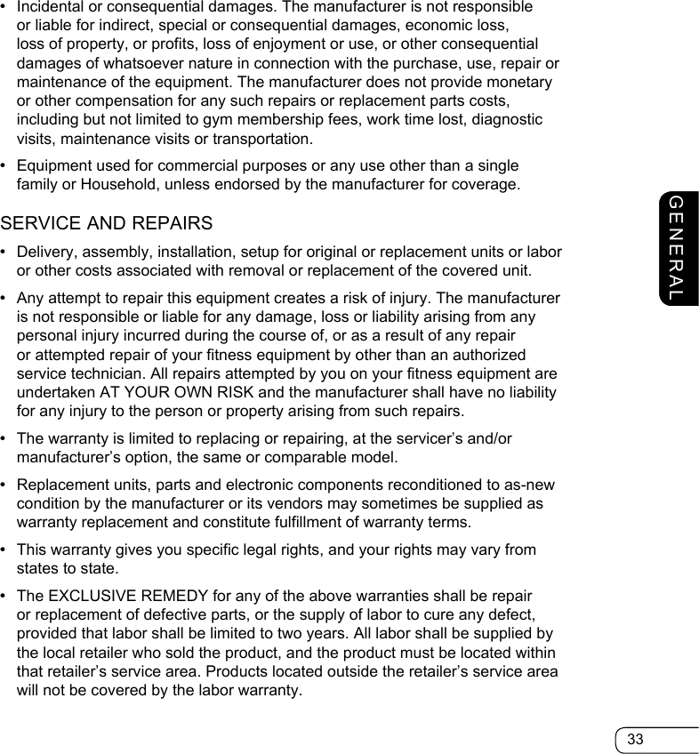 33GENERAL•  Incidental or consequential damages. The manufacturer is not responsible or liable for indirect, special or consequential damages, economic loss, loss of property, or profits, loss of enjoyment or use, or other consequential damages of whatsoever nature in connection with the purchase, use, repair or maintenance of the equipment. The manufacturer does not provide monetary or other compensation for any such repairs or replacement parts costs, including but not limited to gym membership fees, work time lost, diagnostic visits, maintenance visits or transportation.•  Equipment used for commercial purposes or any use other than a single family or Household, unless endorsed by the manufacturer for coverage.SERVICE AND REPAIRS•  Delivery, assembly, installation, setup for original or replacement units or labor or other costs associated with removal or replacement of the covered unit.•  Any attempt to repair this equipment creates a risk of injury. The manufacturer is not responsible or liable for any damage, loss or liability arising from any personal injury incurred during the course of, or as a result of any repair or attempted repair of your fitness equipment by other than an authorized service technician. All repairs attempted by you on your fitness equipment are undertaken AT YOUR OWN RISK and the manufacturer shall have no liability for any injury to the person or property arising from such repairs.•  The warranty is limited to replacing or repairing, at the servicer’s and/or manufacturer’s option, the same or comparable model.•  Replacement units, parts and electronic components reconditioned to as-new condition by the manufacturer or its vendors may sometimes be supplied as warranty replacement and constitute fulfillment of warranty terms.  •  This warranty gives you specific legal rights, and your rights may vary from states to state.•  The EXCLUSIVE REMEDY for any of the above warranties shall be repair or replacement of defective parts, or the supply of labor to cure any defect, provided that labor shall be limited to two years. All labor shall be supplied by the local retailer who sold the product, and the product must be located within that retailer’s service area. Products located outside the retailer’s service area will not be covered by the labor warranty.