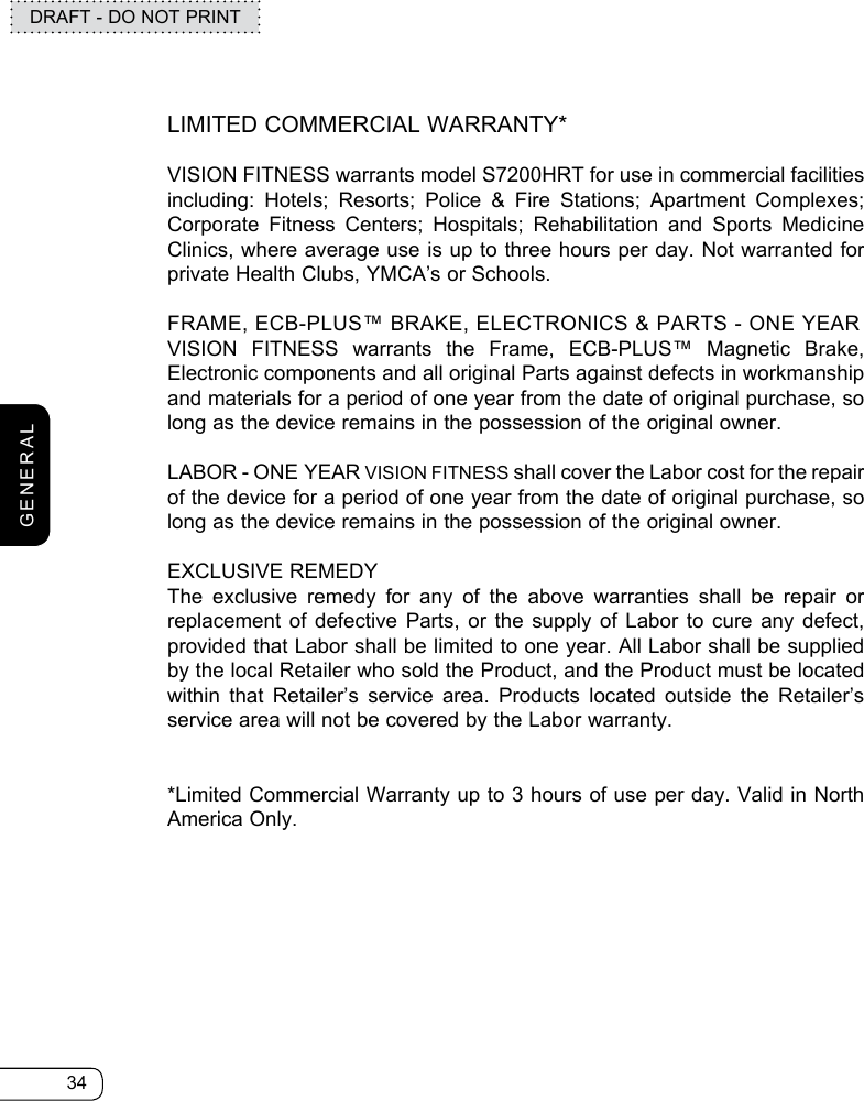 34DRAFT - DO NOT PRINTGENERALLIMITED COMMERCIAL WARRANTY*VISION FITNESS warrants model S7200HRT for use in commercial facilities including: Hotels; Resorts; Police &amp; Fire Stations; Apartment Complexes; Corporate Fitness Centers; Hospitals; Rehabilitation and Sports Medicine Clinics, where average use is up to three hours per day. Not warranted for private Health Clubs, YMCA’s or Schools.FRAME, ECB-PLUS™ BRAKE, ELECTRONICS &amp; PARTS - ONE YEAR VISION FITNESS warrants the Frame, ECB-PLUS™ Magnetic Brake, Electronic components and all original Parts against defects in workmanship and materials for a period of one year from the date of original purchase, so long as the device remains in the possession of the original owner.LABOR - ONE YEAR VISION FITNESS shall cover the Labor cost for the repair of the device for a period of one year from the date of original purchase, so long as the device remains in the possession of the original owner.EXCLUSIVE REMEDYThe exclusive remedy for any of the above warranties shall be repair or  replacement of defective Parts, or the supply of Labor to cure any defect,  provided that Labor shall be limited to one year. All Labor shall be supplied by the local Retailer who sold the Product, and the Product must be located within that Retailer’s service area. Products located outside the Retailer’s service area will not be covered by the Labor warranty.*Limited Commercial Warranty up to 3 hours of use per day. Valid in North America Only.