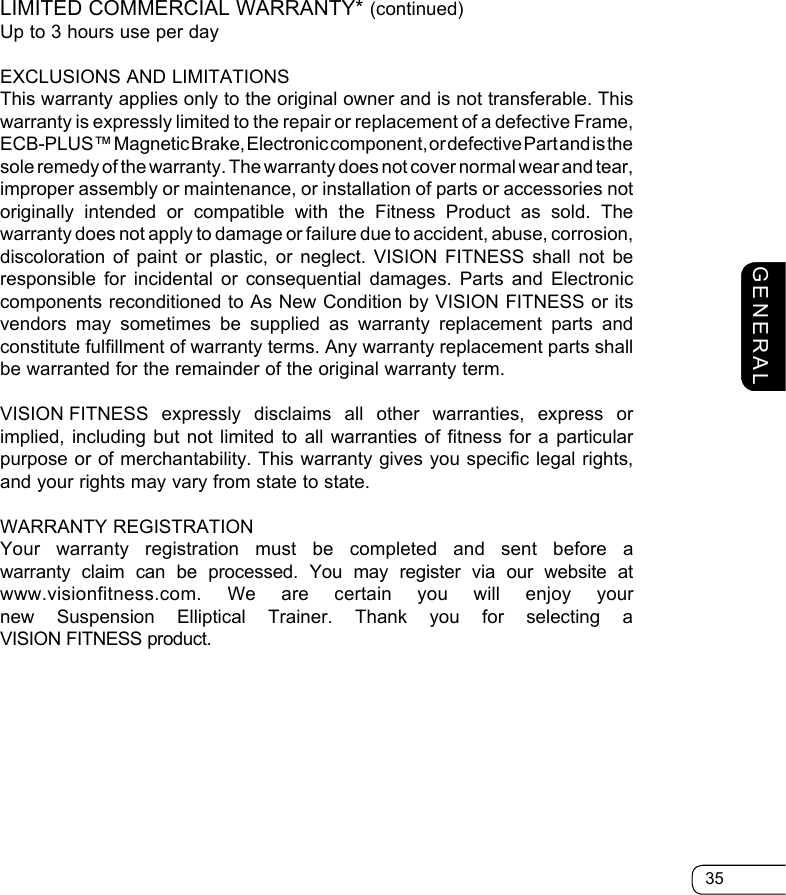 35GENERALLIMITED COMMERCIAL WARRANTY* (continued)Up to 3 hours use per dayEXCLUSIONS AND LIMITATIONSThis warranty applies only to the original owner and is not transferable. This  warranty is expressly limited to the repair or replacement of a defective Frame, ECB-PLUS™ Magnetic Brake, Electronic component, or defective Part and is the sole remedy of the warranty. The warranty does not cover normal wear and tear, improper assembly or maintenance, or installation of parts or accessories not  originally intended or compatible with the Fitness Product as sold. The warranty does not apply to damage or failure due to accident, abuse, corrosion,  discoloration of paint or plastic, or neglect. VISION FITNESS shall not be  responsible for incidental or consequential damages. Parts and Electronic  components reconditioned to As New Condition by VISION FITNESS or its  vendors may sometimes be supplied as warranty replacement parts and constitute fulfillment of warranty terms. Any warranty replacement parts shall be warranted for the remainder of the original warranty term.VISION FITNESS expressly disclaims all other warranties, express or implied, including but not limited to all warranties of fitness for a particular purpose or of merchantability. This warranty gives you specific legal rights, and your rights may vary from state to state.WARRANTY REGISTRATIONYour warranty registration must be completed and sent before a  warranty claim can be processed. You may register via our website at  www.visionfitness.com.  We are certain you will enjoy your new Suspension Elliptical Trainer. Thank you for selecting a  VISION FITNESS product.