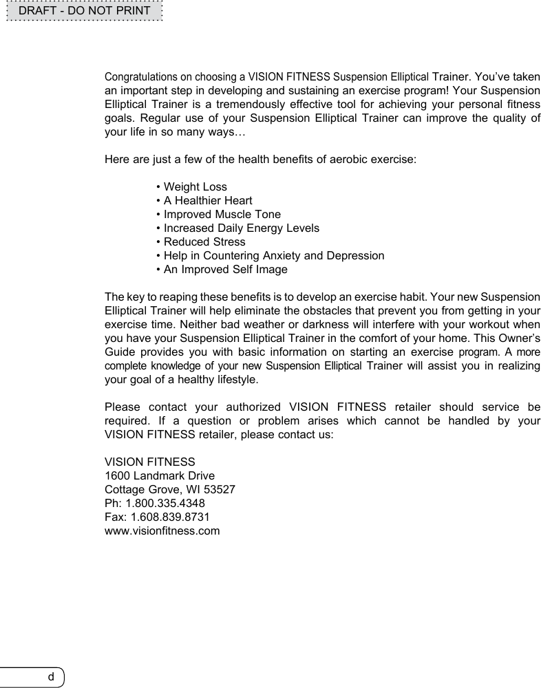 dDRAFT - DO NOT PRINTCongratulations on choosing a VISION FITNESS Suspension Elliptical Trainer. You’ve taken an important step in developing and sustaining an exercise program! Your Suspension Elliptical Trainer is a tremendously effective tool for achieving your personal fitness goals. Regular use of your Suspension Elliptical Trainer can improve the quality of your life in so many ways…Here are just a few of the health benefits of aerobic exercise:  • Weight Loss   • A Healthier Heart  • Improved Muscle Tone  • Increased Daily Energy Levels  • Reduced Stress  • Help in Countering Anxiety and Depression  • An Improved Self ImageThe key to reaping these benefits is to develop an exercise habit. Your new Suspension Elliptical Trainer will help eliminate the obstacles that prevent you from getting in your exercise time. Neither bad weather or darkness will interfere with your workout when you have your Suspension Elliptical Trainer in the comfort of your home. This Owner’s Guide provides you with basic information on starting an exercise program. A more complete knowledge of your new Suspension Elliptical Trainer will assist you in realizing your goal of a healthy lifestyle.Please contact your authorized VISION FITNESS retailer should service be required. If a question or problem arises which cannot be handled by your  VISION FITNESS retailer, please contact us:VISION FITNESS1600 Landmark DriveCottage Grove, WI 53527Ph: 1.800.335.4348Fax: 1.608.839.8731www.visionfitness.com