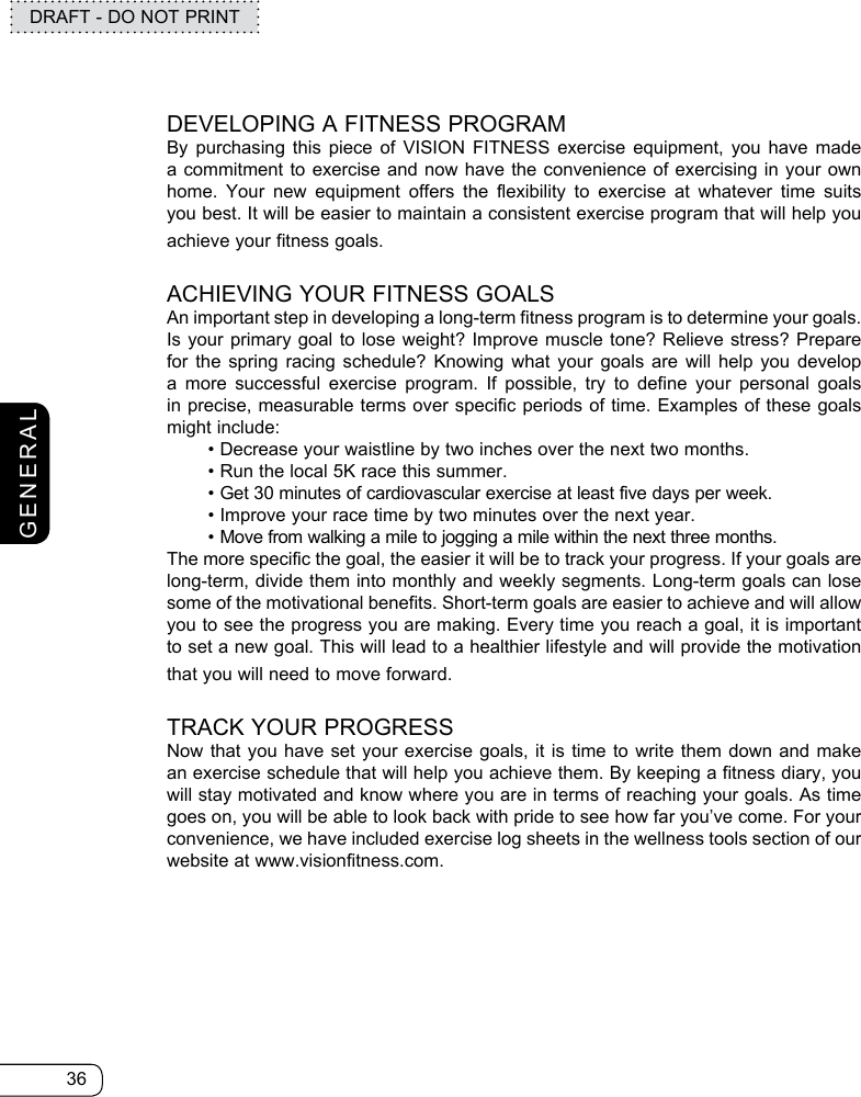 36DRAFT - DO NOT PRINTGENERALDEVELOPING A FITNESS PROGRAMBy purchasing this piece of VISION FITNESS exercise equipment, you have made a commitment to exercise and now have the convenience of exercising in your own home. Your new equipment offers the flexibility to exercise at whatever time suits you best. It will be easier to maintain a consistent exercise program that will help you achieve your fitness goals. ACHIEVING YOUR FITNESS GOALS An important step in developing a long-term fitness program is to determine your goals. Is your primary goal to lose weight? Improve muscle tone? Relieve stress? Prepare for the spring racing schedule? Knowing what your goals are will help you develop a more successful exercise program. If possible, try to define your personal goals in precise, measurable terms over specific periods of time. Examples of these goals might include:  • Decrease your waistline by two inches over the next two months.  • Run the local 5K race this summer.  •    Get 30 minutes of cardiovascular exercise at least five days per week.  • Improve your race time by two minutes over the next year. • Move from walking a mile to jogging a mile within the next three months. The more specific the goal, the easier it will be to track your progress. If your goals are long-term, divide them into monthly and weekly segments. Long-term goals can lose some of the motivational benefits. Short-term goals are easier to achieve and will allow you to see the progress you are making. Every time you reach a goal, it is important to set a new goal. This will lead to a healthier lifestyle and will provide the motivation that you will need to move forward.TRACK YOUR PROGRESSNow that you have set your exercise goals, it is time to write them down and make an exercise schedule that will help you achieve them. By keeping a fitness diary, you will stay motivated and know where you are in terms of reaching your goals. As time goes on, you will be able to look back with pride to see how far you’ve come. For your convenience, we have included exercise log sheets in the wellness tools section of our website at www.visionfitness.com.