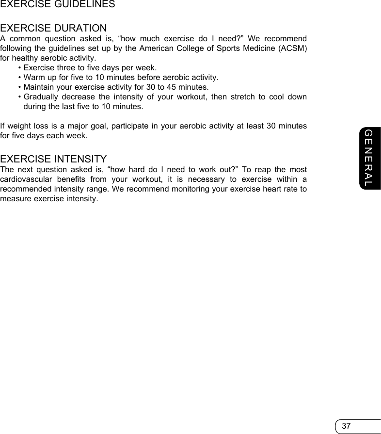 37GENERALEXERCISE GUIDELINESEXERCISE DURATIONA common question asked is, “how much exercise do I need?” We recommend following the guidelines set up by the American College of Sports Medicine (ACSM) for healthy aerobic activity.  • Exercise three to five days per week.  • Warm up for five to 10 minutes before aerobic activity.  • Maintain your exercise activity for 30 to 45 minutes.  •  Gradually decrease the intensity of your workout, then stretch to cool down during the last five to 10 minutes.If weight loss is a major goal, participate in your aerobic activity at least 30 minutes for five days each week.EXERCISE INTENSITYThe next question asked is, “how hard do I need to work out?” To reap the most cardiovascular benefits from your workout, it is necessary to exercise within a recommended intensity range. We recommend monitoring your exercise heart rate to measure exercise intensity.