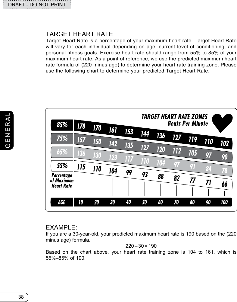 38DRAFT - DO NOT PRINTGENERALTARGET HEART RATETarget Heart Rate is a percentage of your maximum heart rate. Target Heart Rate will vary for each individual depending on age, current level of conditioning, and personal fitness goals. Exercise heart rate should range from 55% to 85% of your maximum heart rate. As a point of reference, we use the predicted maximum heart rate formula of (220 minus age) to determine your heart rate training zone. Please use the following chart to determine your predicted Target Heart Rate.EXAMPLE:If you are a 30-year-old, your predicted maximum heart rate is 190 based on the (220 minus age) formula.220–30=190Based on the chart above, your heart rate training zone is 104 to 161, which is 55%–85% of 190.