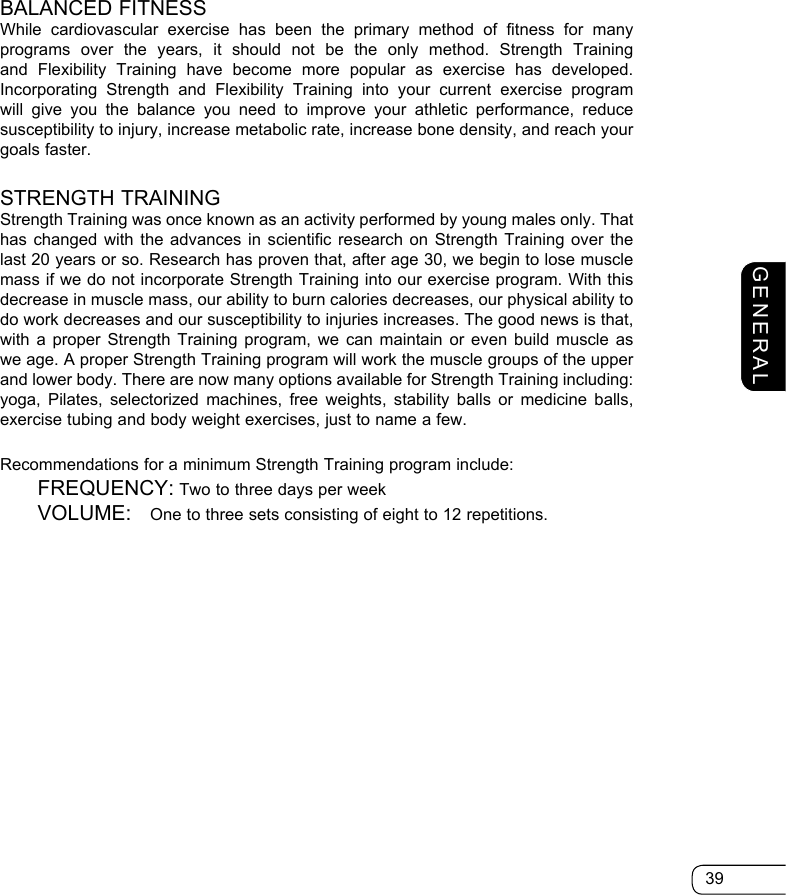 39GENERALBALANCED FITNESSWhile cardiovascular exercise has been the primary method of fitness for many programs over the years, it should not be the only method. Strength Training and Flexibility Training have become more popular as exercise has developed. Incorporating Strength and Flexibility Training into your current exercise program will give you the balance you need to improve your athletic performance, reduce susceptibility to injury, increase metabolic rate, increase bone density, and reach your goals faster. STRENGTH TRAININGStrength Training was once known as an activity performed by young males only. That has changed with the advances in scientific research on Strength Training over the last 20 years or so. Research has proven that, after age 30, we begin to lose muscle mass if we do not incorporate Strength Training into our exercise program. With this decrease in muscle mass, our ability to burn calories decreases, our physical ability to do work decreases and our susceptibility to injuries increases. The good news is that, with a proper Strength Training program, we can maintain or even build muscle as we age. A proper Strength Training program will work the muscle groups of the upper and lower body. There are now many options available for Strength Training including: yoga, Pilates, selectorized machines, free weights, stability balls or medicine balls, exercise tubing and body weight exercises, just to name a few.Recommendations for a minimum Strength Training program include: FREQUENCY: Two to three days per week VOLUME:  One to three sets consisting of eight to 12 repetitions.