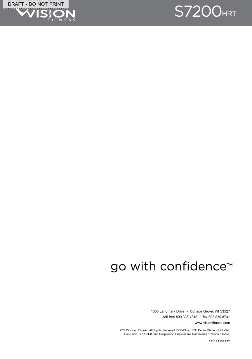 1600 Landmark Drive  •  Cottage Grove, WI 53527toll free 800.335.4348  •  fax 608.839.8731www.visionfitness.com2013 Vision Fitness. All Rights Reserved. ECB-Plus, HRT, PerfectStride, Quick-Set,  Quiet-Glide, SPRINT 8, and Suspension Elliptical are Trademarks of Vision Fitness.  REV 1.7 DRAFTS7200HRTDRAFT - DO NOT PRINT