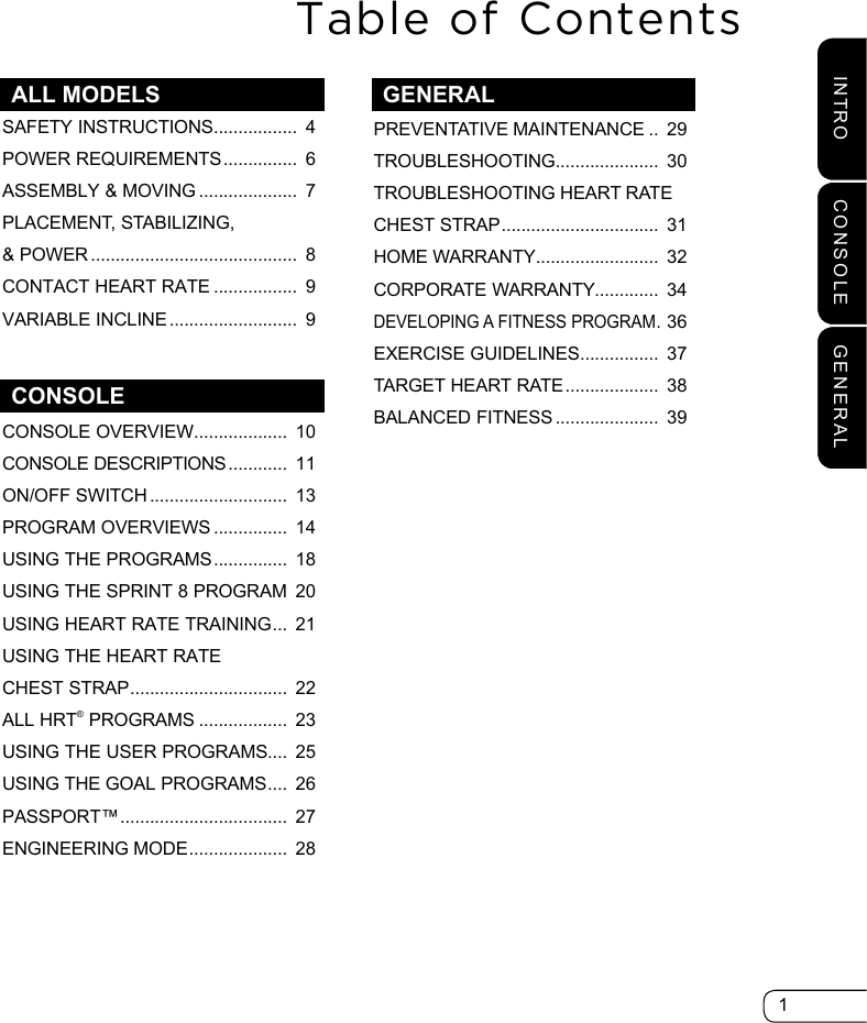 1INTRO CONSOLE GENERALALL MODELSPREVENTATIVE MAINTENANCE ..  29TROUBLESHOOTING .....................  30TROUBLESHOOTING HEART RATECHEST STRAP ................................  31HOME WARRANTY .........................  32CORPORATE WARRANTY .............  34DEVELOPING A FITNESS PROGRAM . 36EXERCISE GUIDELINES ................  37TARGET HEART RATE ...................  38BALANCED FITNESS .....................  39Table of ContentsCONSOLE OVERVIEW ...................  10CONSOLE DESCRIPTIONS ............  11ON/OFF SWITCH ............................  13 PROGRAM OVERVIEWS ...............  14USING THE PROGRAMS ...............  18USING THE SPRINT 8 PROGRAM  20USING HEART RATE TRAINING ...  21USING THE HEART RATE CHEST STRAP ................................  22ALL HRT® PROGRAMS ..................  23USING THE USER PROGRAMS....  25USING THE GOAL PROGRAMS ....  26PASSPORT™ ..................................  27ENGINEERING MODE ....................  28SAFETY INSTRUCTIONS .................  4POWER REQUIREMENTS ...............  6ASSEMBLY &amp; MOVING ....................  7PLACEMENT, STABILIZING, &amp; POWER ..........................................  8CONTACT HEART RATE .................  9VARIABLE INCLINE ..........................  9CONSOLEGENERAL