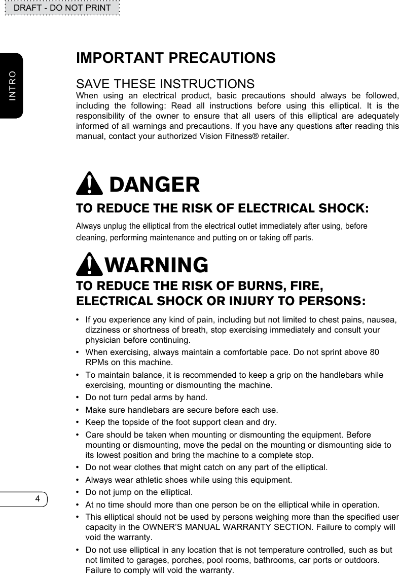 4DRAFT - DO NOT PRINTINTROTO REDUCE THE RISK OF ELECTRICAL SHOCK:Always unplug the elliptical from the electrical outlet immediately after using, before cleaning, performing maintenance and putting on or taking off parts.DANGERTO REDUCE THE RISK OF BURNS, FIRE, ELECTRICAL SHOCK OR INJURY TO PERSONS: •If you experience any kind of pain, including but not limited to chest pains, nausea, dizziness or shortness of breath, stop exercising immediately and consult your physician before continuing. •When exercising, always maintain a comfortable pace. Do not sprint above 80 RPMs on this machine. •To maintain balance, it is recommended to keep a grip on the handlebars while exercising, mounting or dismounting the machine. •Do not turn pedal arms by hand. •Make sure handlebars are secure before each use. •Keep the topside of the foot support clean and dry.  •Care should be taken when mounting or dismounting the equipment. Before mounting or dismounting, move the pedal on the mounting or dismounting side to its lowest position and bring the machine to a complete stop. •Do not wear clothes that might catch on any part of the elliptical. •Always wear athletic shoes while using this equipment. •Do not jump on the elliptical. •At no time should more than one person be on the elliptical while in operation. •This elliptical should not be used by persons weighing more than the specified user capacity in the OWNER’S MANUAL WARRANTY SECTION. Failure to comply will void the warranty. •Do not use elliptical in any location that is not temperature controlled, such as but not limited to garages, porches, pool rooms, bathrooms, car ports or outdoors. Failure to comply will void the warranty.WARNINGIMPORTANT PRECAUTIONSSAVE THESE INSTRUCTIONSWhen using an electrical product, basic precautions should always be followed, including the following: Read all instructions before using this elliptical. It is the responsibility of the owner to ensure that all users of this elliptical are adequately informed of all warnings and precautions. If you have any questions after reading this manual, contact your authorized Vision Fitness® retailer.