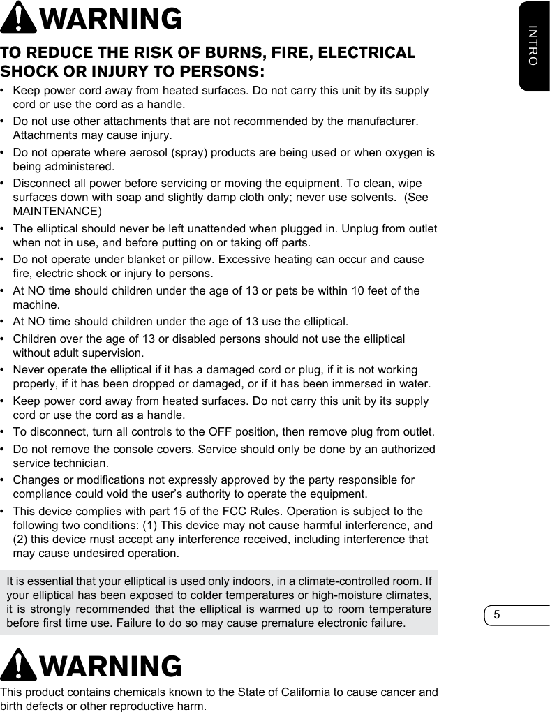 5INTROTO REDUCE THE RISK OF BURNS, FIRE, ELECTRICAL SHOCK OR INJURY TO PERSONS: •Keep power cord away from heated surfaces. Do not carry this unit by its supply cord or use the cord as a handle. •Do not use other attachments that are not recommended by the manufacturer. Attachments may cause injury. •Do not operate where aerosol (spray) products are being used or when oxygen is being administered. •Disconnect all power before servicing or moving the equipment. To clean, wipe surfaces down with soap and slightly damp cloth only; never use solvents.  (See MAINTENANCE) •The elliptical should never be left unattended when plugged in. Unplug from outlet when not in use, and before putting on or taking off parts. •Do not operate under blanket or pillow. Excessive heating can occur and cause fire, electric shock or injury to persons.  •At NO time should children under the age of 13 or pets be within 10 feet of the machine. •At NO time should children under the age of 13 use the elliptical.  •Children over the age of 13 or disabled persons should not use the elliptical without adult supervision. •Never operate the elliptical if it has a damaged cord or plug, if it is not working properly, if it has been dropped or damaged, or if it has been immersed in water. •Keep power cord away from heated surfaces. Do not carry this unit by its supply cord or use the cord as a handle. •To disconnect, turn all controls to the OFF position, then remove plug from outlet. •Do not remove the console covers. Service should only be done by an authorized service technician. •Changes or modifications not expressly approved by the party responsible for compliance could void the user’s authority to operate the equipment. •This device complies with part 15 of the FCC Rules. Operation is subject to the following two conditions: (1) This device may not cause harmful interference, and (2) this device must accept any interference received, including interference that may cause undesired operation.It is essential that your elliptical is used only indoors, in a climate-controlled room. If your elliptical has been exposed to colder temperatures or high-moisture climates, it is strongly recommended that the elliptical is warmed up to room temperature before first time use. Failure to do so may cause premature electronic failure.WARNINGWARNINGThis product contains chemicals known to the State of California to cause cancer and birth defects or other reproductive harm.