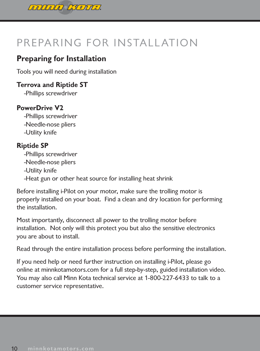 minnkotamotors.comPreparing for InstallationTools you will need during installationTerrova and Riptide ST-Phillips screwdriverPowerDrive V2-Phillips screwdriver-Needle-nose pliers-Utility knifeRiptide SP-Phillips screwdriver-Needle-nose pliers-Utility knife-Heat gun or other heat source for installing heat shrinkBefore installing i-Pilot on your motor, make sure the trolling motor is properly installed on your boat.  Find a clean and dry location for performing the installation.  Most importantly, disconnect all power to the trolling motor before installation.  Not only will this protect you but also the sensitive electronics you are about to install.Read through the entire installation process before performing the installation.If you need help or need further instruction on installing i-Pilot, please go online at minnkotamotors.com for a full step-by-step, guided installation video.  You may also call Minn Kota technical service at 1-800-227-6433 to talk to a customer service representative.PREPARING FOR INSTALLATION10 minnkotamotors.com