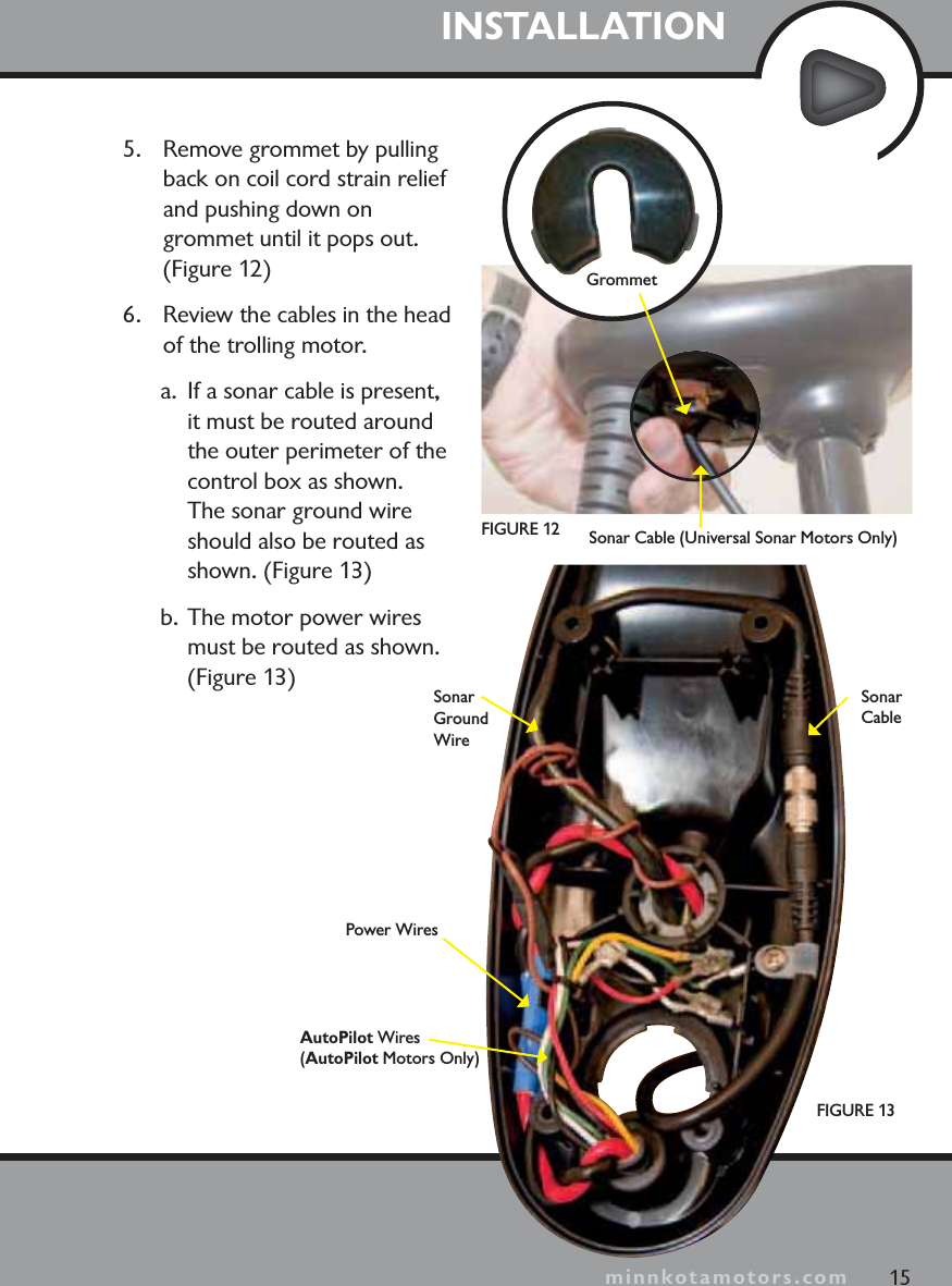 minnkotamotors.com5. Remove grommet by pulling back on coil cord strain relief and pushing down on grommet until it pops out. (Figure 12)6. Review the cables in the head of the trolling motor.   a. If a sonar cable is present, it must be routed around the outer perimeter of the control box as shown.  The sonar ground wire should also be routed as shown. (Figure 13)b. The motor power wires must be routed as shown. (Figure 13)INSTALLATIONFIGURE 1315SonarGround WireGrommetPower WiresAutoPilot Wires(AutoPilot Motors Only)SonarCableminnkotamotors.comFIGURE 12 Sonar Cable (Universal Sonar Motors Only)