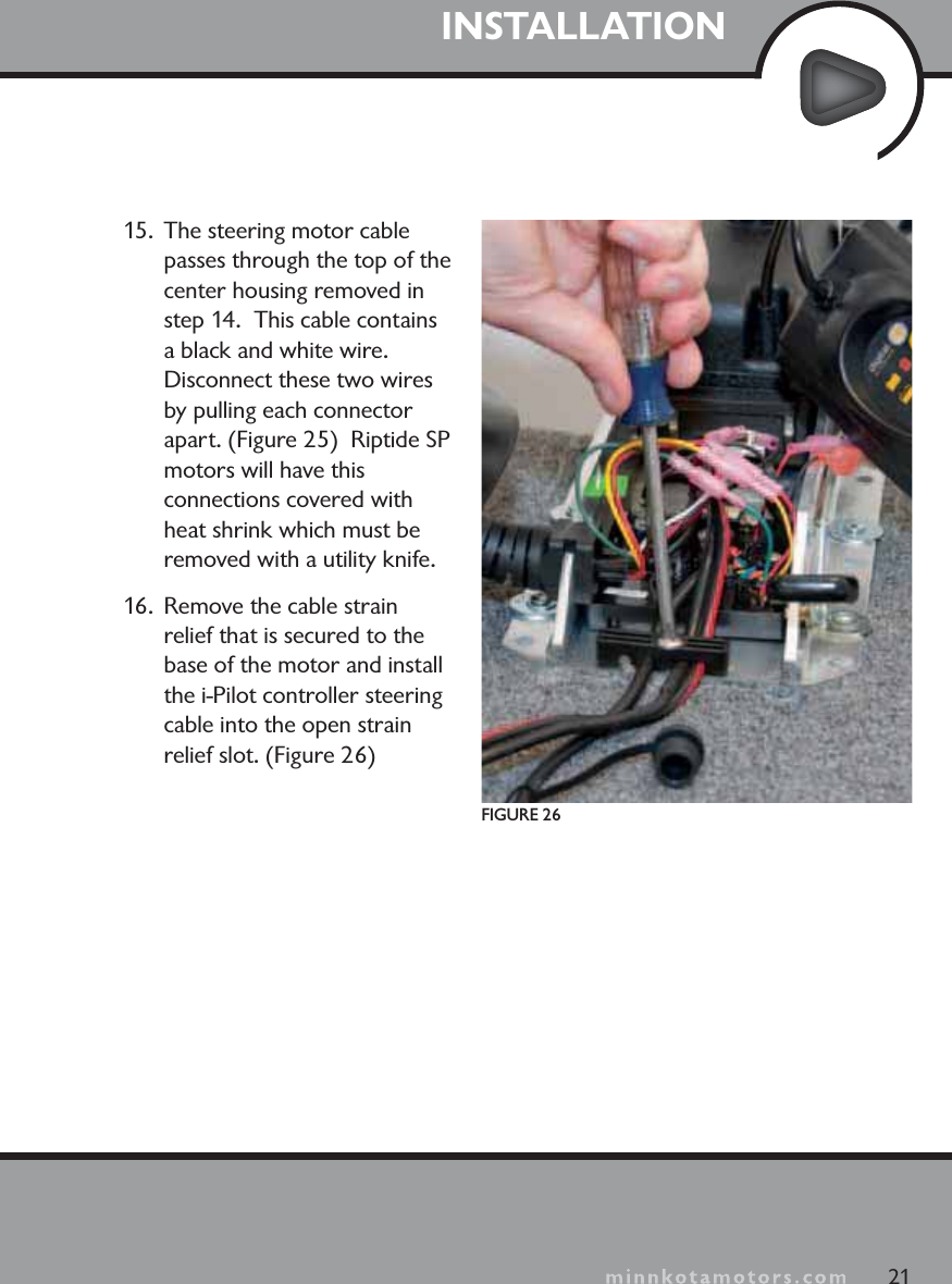 minnkotamotors.comINSTALLATION15.  The steering motor cable passes through the top of the center housing removed in step 14.  This cable contains a black and white wire.  Disconnect these two wires by pulling each connector apart. (Figure 25)  Riptide SPmotors will have this connections covered with heat shrink which must be removed with a utility knife.16.  Remove the cable strain relief that is secured to the base of the motor and install the i-Pilot controller steering cable into the open strain relief slot. (Figure 26)21FIGURE 26