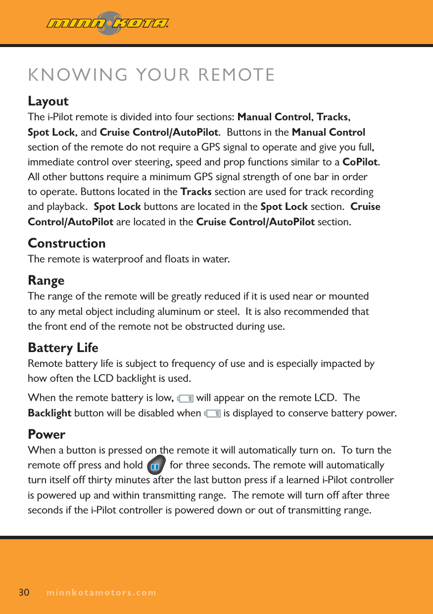 KNOWING YOUR REMOTELayoutThe i-Pilot remote is divided into four sections: Manual Control,Tracks,Spot Lock, and Cruise Control/AutoPilot. Buttons in the Manual Controlsection of the remote do not require a GPS signal to operate and give you full, immediate control over steering, speed and prop functions similar to a CoPilot.All other buttons require a minimum GPS signal strength of one bar in order to operate. Buttons located in the Tracks section are used for track recording and playback.  Spot Lock buttons are located in the Spot Lock section. Cruise Control/AutoPilot are located in the Cruise Control/AutoPilot section.ConstructionThe remote is waterproof and ﬂoats in water.  RangeThe range of the remote will be greatly reduced if it is used near or mounted to any metal object including aluminum or steel.  It is also recommended that the front end of the remote not be obstructed during use.Battery LifeRemote battery life is subject to frequency of use and is especially impacted by how often the LCD backlight is used. When the remote battery is low,   will appear on the remote LCD.  The Backlight button will be disabled when   is displayed to conserve battery power.PowerWhen a button is pressed on the remote it will automatically turn on.  To turn the remote off press and hold   for three seconds. The remote will automatically turn itself off thirty minutes after the last button press if a learned i-Pilot controller is powered up and within transmitting range.  The remote will turn off after three seconds if the i-Pilot controller is powered down or out of transmitting range.30