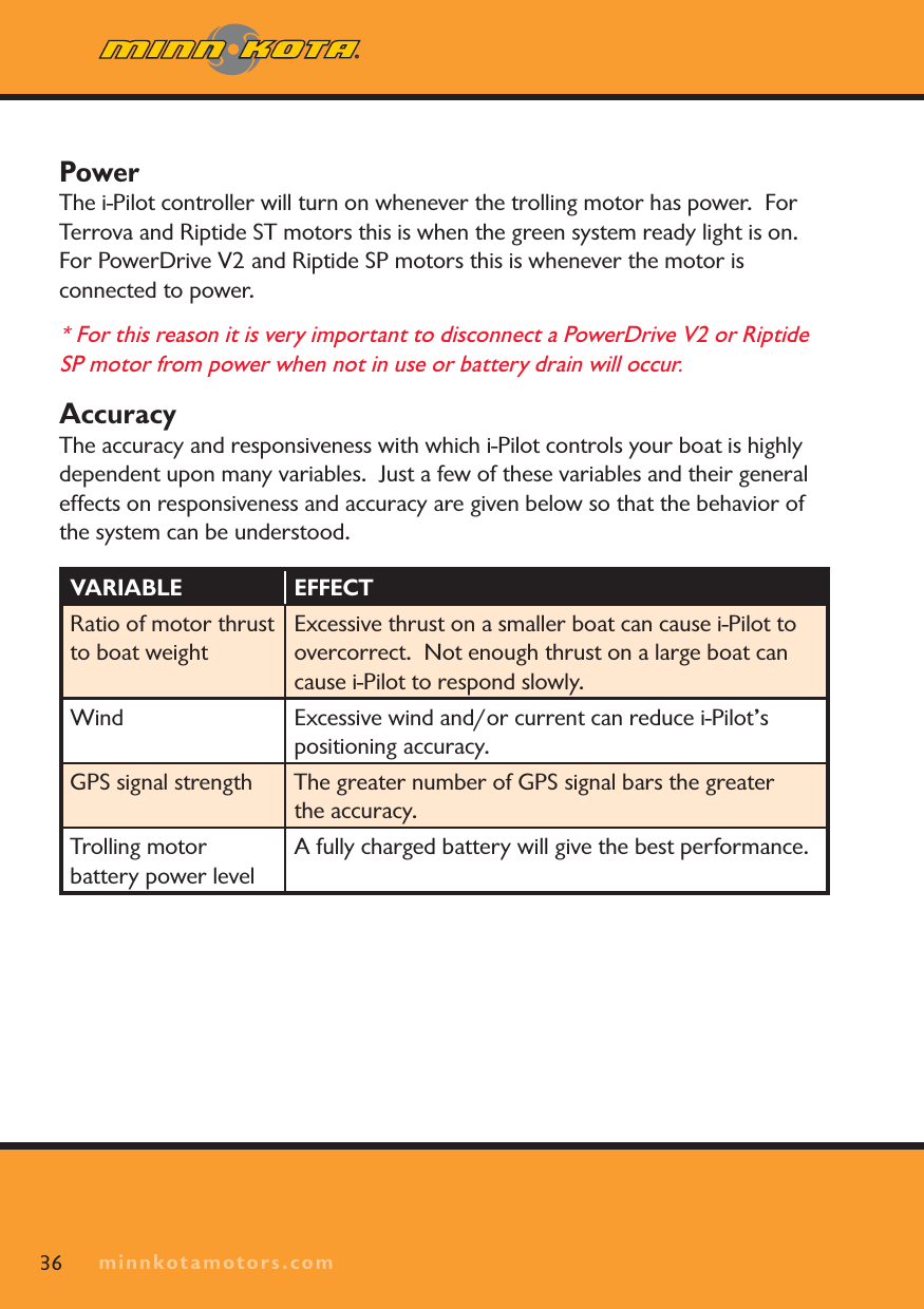 minnkotamotors.com36PowerThe i-Pilot controller will turn on whenever the trolling motor has power.  ForTerrova and Riptide ST motors this is when the green system ready light is on.  For PowerDrive V2 and Riptide SP motors this is whenever the motor is connected to power.  * For this reason it is very important to disconnect a PowerDrive V2 or Riptide SP motor from power when not in use or battery drain will occur. AccuracyThe accuracy and responsiveness with which i-Pilot controls your boat is highly dependent upon many variables.  Just a few of these variables and their general effects on responsiveness and accuracy are given below so that the behavior of the system can be understood.VARIABLE EFFECTRatio of motor thrust to boat weightExcessive thrust on a smaller boat can cause i-Pilot to overcorrect.  Not enough thrust on a large boat can cause i-Pilot to respond slowly.Wind Excessive wind and/or current can reduce i-Pilot’s positioning accuracy.GPS signal strength The greater number of GPS signal bars the greater the accuracy.Trolling motor battery power levelA fully charged battery will give the best performance.minnkotamotors.com