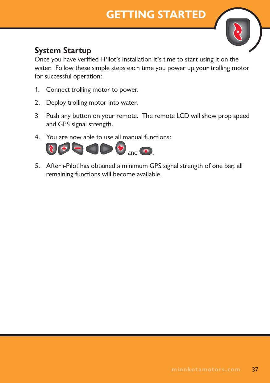 minnkotamotors.comGETTING STARTEDSystem StartupOnce you have veriﬁed i-Pilot’s installation it’s time to start using it on the water.  Follow these simple steps each time you power up your trolling motor for successful operation:1. Connect trolling motor to power.2.  Deploy trolling motor into water.3 Push any button on your remote.  The remote LCD will show prop speed and GPS signal strength.4. You are now able to use all manual functions:  and  .5.  After i-Pilot has obtained a minimum GPS signal strength of one bar, all remaining functions will become available.37minnkotamotors.com