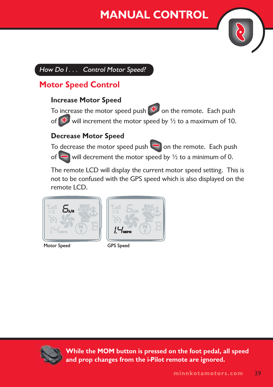 minnkotamotors.comHow Do I . . .   Control Motor Speed?Motor Speed ControlIncrease Motor SpeedTo increase the motor speed push   on the remote.  Each push of  will increment the motor speed by ½ to a maximum of 10.Decrease Motor SpeedTo decrease the motor speed push   on the remote.  Each push of  will decrement the motor speed by ½ to a minimum of 0.The remote LCD will display the current motor speed setting.  This is not to be confused with the GPS speed which is also displayed on the remote LCD.MANUAL CONTROL39minnkotamotors.comMotor Speed GPS SpeedWhile the MOM button is pressed on the foot pedal, all speed and prop changes from the i-Pilot remote are ignored.