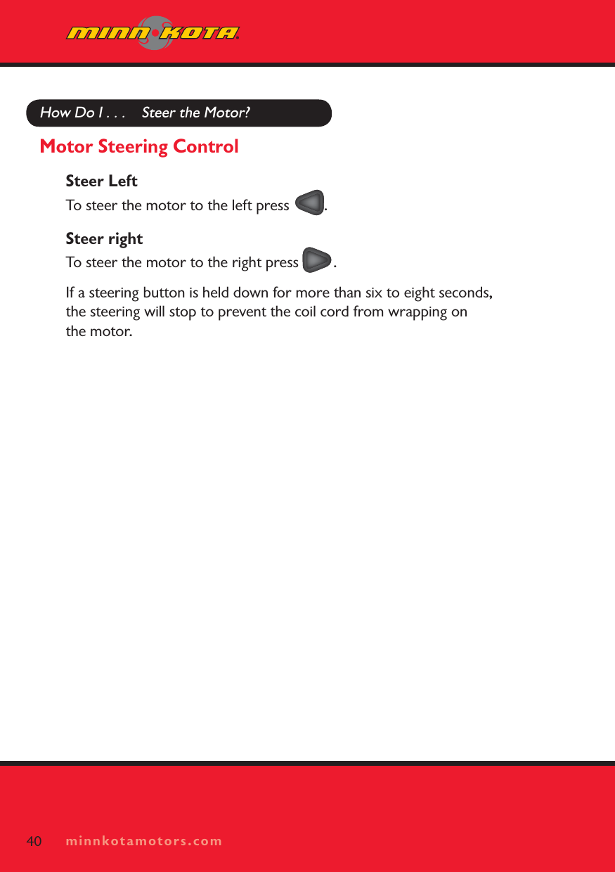 minnkotamotors.comHow Do I . . .    Steer the Motor?Motor Steering ControlSteer LeftTo steer the motor to the left press  .Steer rightTo steer the motor to the right press  .If a steering button is held down for more than six to eight seconds, the steering will stop to prevent the coil cord from wrapping on the motor.40 minnkotamotors.com