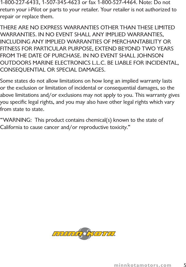 minnkotamotors.com 51-800-227-6433, 1-507-345-4623 or fax 1-800-527-4464. Note: Do not return your i-Pilot or parts to your retailer. Your retailer is not authorized to repair or replace them.THERE ARE NO EXPRESS WARRANTIES OTHER THAN THESE LIMITEDWARRANTIES. IN NO EVENT SHALL ANY IMPLIED WARRANTIES,INCLUDING ANY IMPLIED WARRANTIES OF MERCHANTABILITY ORFITNESS FOR PARTICULAR PURPOSE, EXTEND BEYOND TWO YEARSFROM THE DATE OF PURCHASE. IN NO EVENT SHALL JOHNSONOUTDOORS MARINE ELECTRONICS L.L.C. BE LIABLE FOR INCIDENTAL,CONSEQUENTIAL OR SPECIAL DAMAGES.Some states do not allow limitations on how long an implied warranty lasts or the exclusion or limitation of incidental or consequential damages, so the above limitations and/or exclusions may not apply to you. This warranty gives you speciﬁc legal rights, and you may also have other legal rights which vary from state to state.“WARNING:  This product contains chemical(s) known to the state of California to cause cancer and/or reproductive toxicity.”