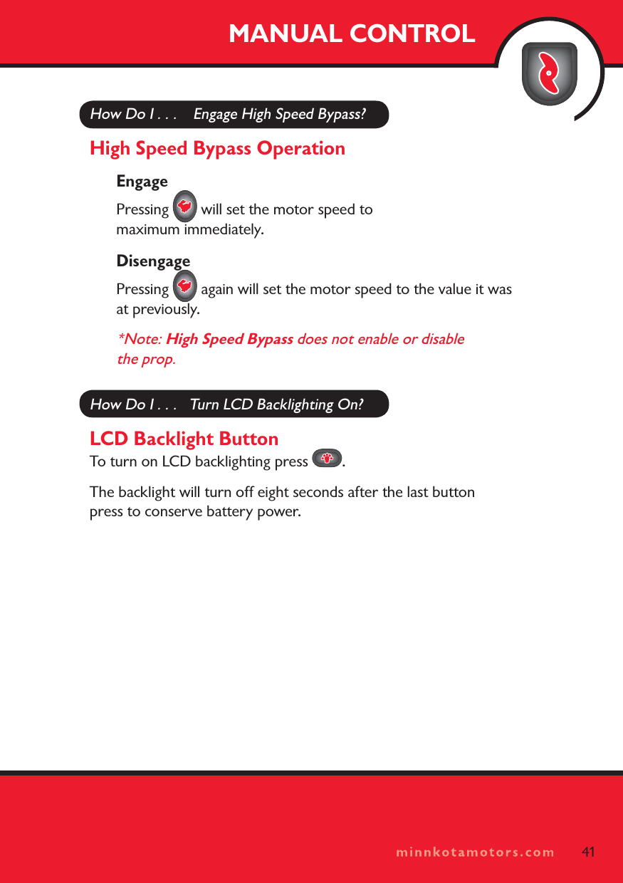 minnkotamotors.comMANUAL CONTROL41How Do I . . .    Engage High Speed Bypass?High Speed Bypass OperationEngagePressing   will set the motor speed to maximum immediately. DisengagePressing   again will set the motor speed to the value it was at previously.*Note: High Speed Bypass does not enable or disable the prop.How Do I . . .   Turn LCD Backlighting On?LCD Backlight ButtonTo turn on LCD backlighting press  .The backlight will turn off eight seconds after the last button press to conserve battery power.