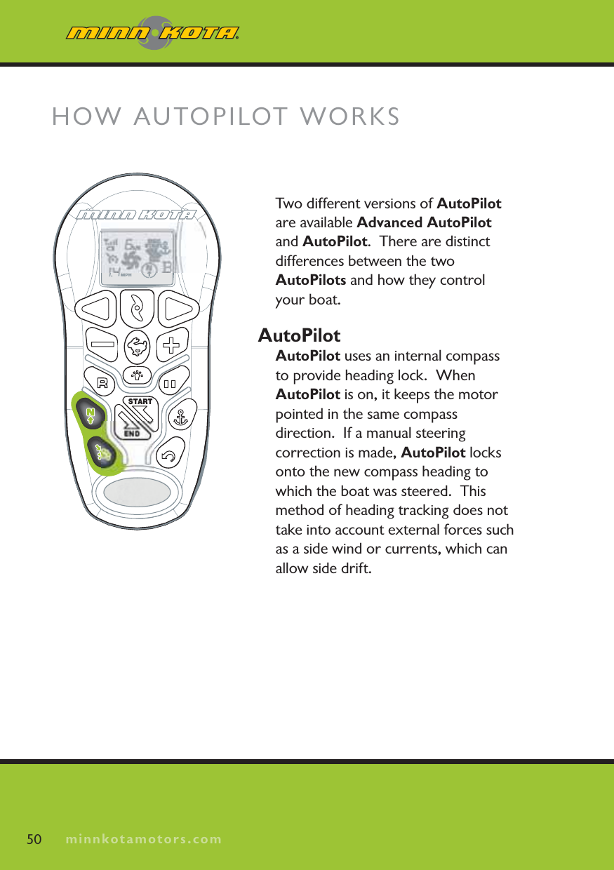 minnkotamotors.comTwo different versions of AutoPilotare available Advanced AutoPilot and AutoPilot.  There are distinct differences between the two AutoPilots and how they control your boat.AutoPilotAutoPilot uses an internal compass to provide heading lock.  When AutoPilot is on, it keeps the motor pointed in the same compass direction.  If a manual steering correction is made, AutoPilot locks onto the new compass heading to which the boat was steered.  This method of heading tracking does not take into account external forces such as a side wind or currents, which can allow side drift.HOW AUTOPILOT WORKS50 minnkotamotors.comSTARTEND