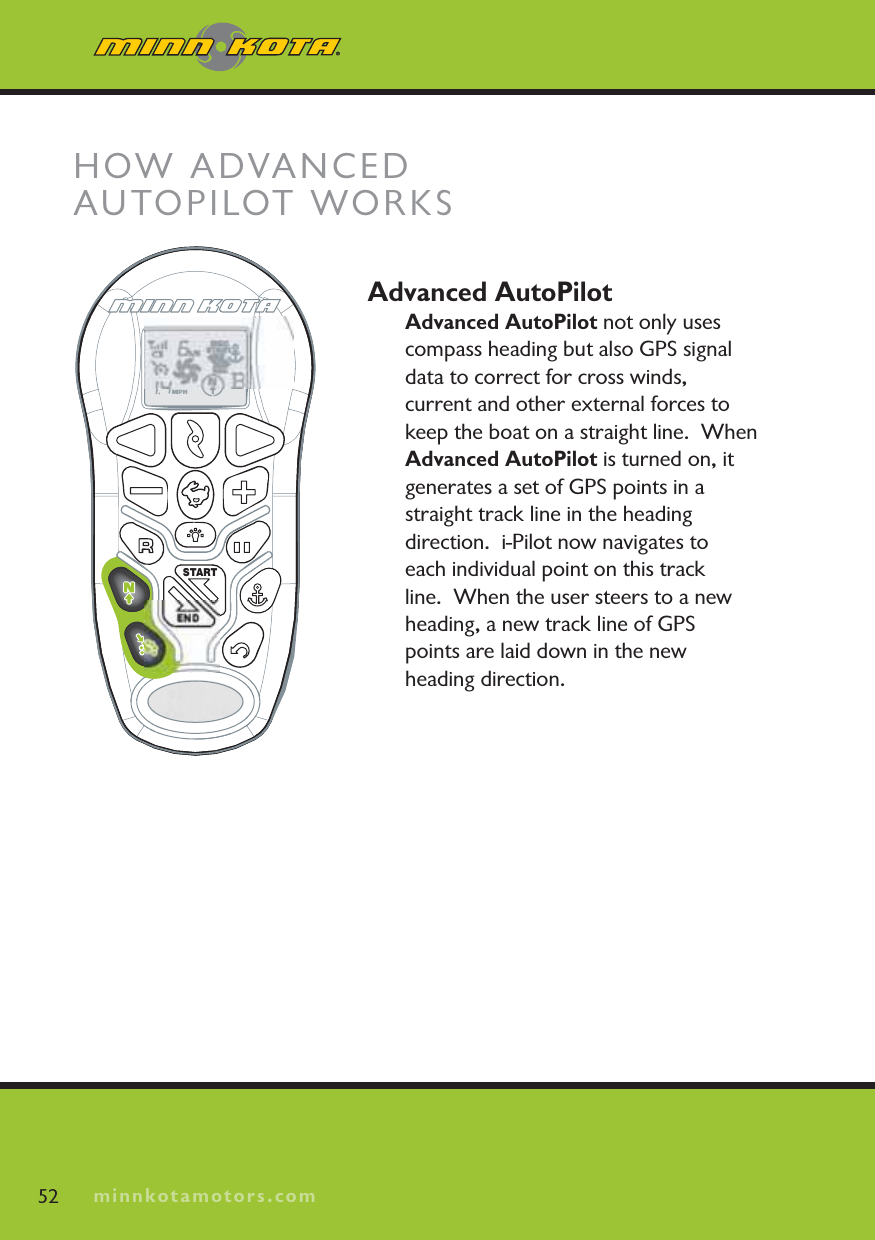 minnkotamotors.comAdvanced AutoPilotAdvanced AutoPilot not only uses compass heading but also GPS signal data to correct for cross winds, current and other external forces to keep the boat on a straight line.  When Advanced AutoPilot is turned on, it generates a set of GPS points in a straight track line in the heading direction.  i-Pilot now navigates to each individual point on this trackline.  When the user steers to a new heading, a new track line of GPSpoints are laid down in the new heading direction.  52 minnkotamotors.comHOW ADVANCEDAUTOPILOT WORKSSTARTEND