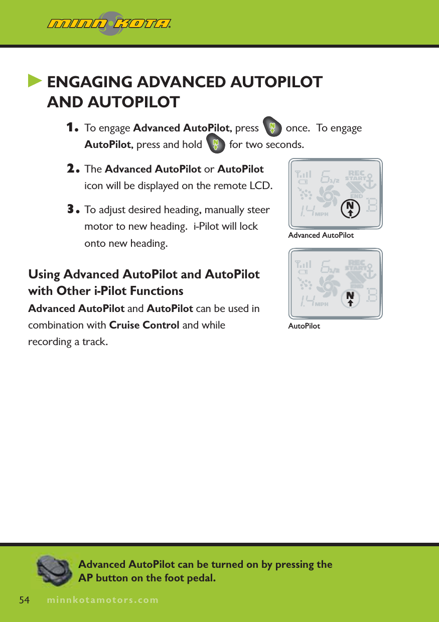 minnkotamotors.comENGAGING ADVANCED AUTOPILOTAND AUTOPILOT1. To engage Advanced AutoPilot, press   once.  To engage AutoPilot, press and hold   for two seconds.2. The Advanced AutoPilot or AutoPiloticon will be displayed on the remote LCD.3. To adjust desired heading, manually steer motor to new heading.  i-Pilot will lock onto new heading.Using Advanced AutoPilot and AutoPilot with Other i-Pilot FunctionsAdvanced AutoPilot and AutoPilot can be used in combination with Cruise Control and while recording a track.54 minnkotamotors.comAdvanced AutoPilotAutoPilotAdvanced AutoPilot can be turned on by pressing the AP button on the foot pedal.