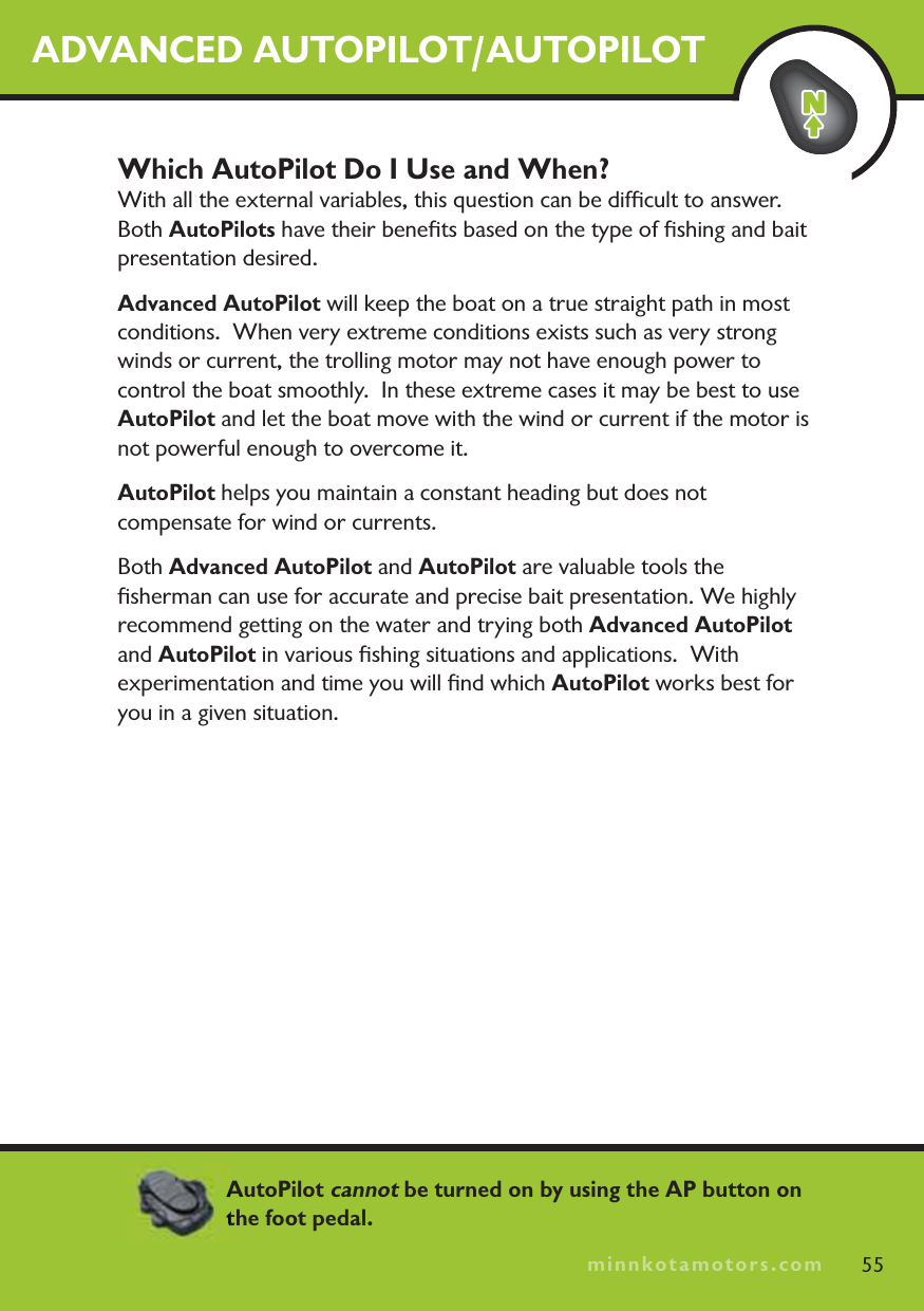 minnkotamotors.comADVANCED AUTOPILOT/AUTOPILOTWhich AutoPilot Do I Use and When?With all the external variables, this question can be difﬁcult to answer.  Both AutoPilots have their beneﬁts based on the type of ﬁshing and bait presentation desired.  Advanced AutoPilot will keep the boat on a true straight path in most conditions.  When very extreme conditions exists such as very strong winds or current, the trolling motor may not have enough power to control the boat smoothly.  In these extreme cases it may be best to use AutoPilot and let the boat move with the wind or current if the motor is not powerful enough to overcome it.AutoPilot helps you maintain a constant heading but does not compensate for wind or currents.Both Advanced AutoPilot and AutoPilot are valuable tools the ﬁsherman can use for accurate and precise bait presentation. We highly recommend getting on the water and trying both Advanced AutoPilot and AutoPilot in various ﬁshing situations and applications.  With experimentation and time you will ﬁnd which AutoPilot works best for you in a given situation. 55minnkotamotors.comAutoPilot cannot be turned on by using the AP button on the foot pedal. 