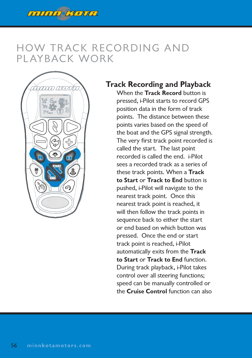 minnkotamotors.comTrack Recording and PlaybackWhen the Track Record button is pressed, i-Pilot starts to record GPSposition data in the form of track points.  The distance between these points varies based on the speed of the boat and the GPS signal strength.  The very ﬁrst track point recorded is called the start.  The last point recorded is called the end.  i-Pilot sees a recorded track as a series of these track points. When a Track to Start or Track to End button is pushed, i-Pilot will navigate to the nearest track point.  Once this nearest track point is reached, it will then follow the track points in sequence back to either the start or end based on which button was pressed.  Once the end or start track point is reached, i-Pilot automatically exits from the Track to Start or Track to End function.During track playback, i-Pilot takes control over all steering functions; speed can be manually controlled or the Cruise Control function can also HOW TRACK RECORDING AND PLAYBACK WORK56