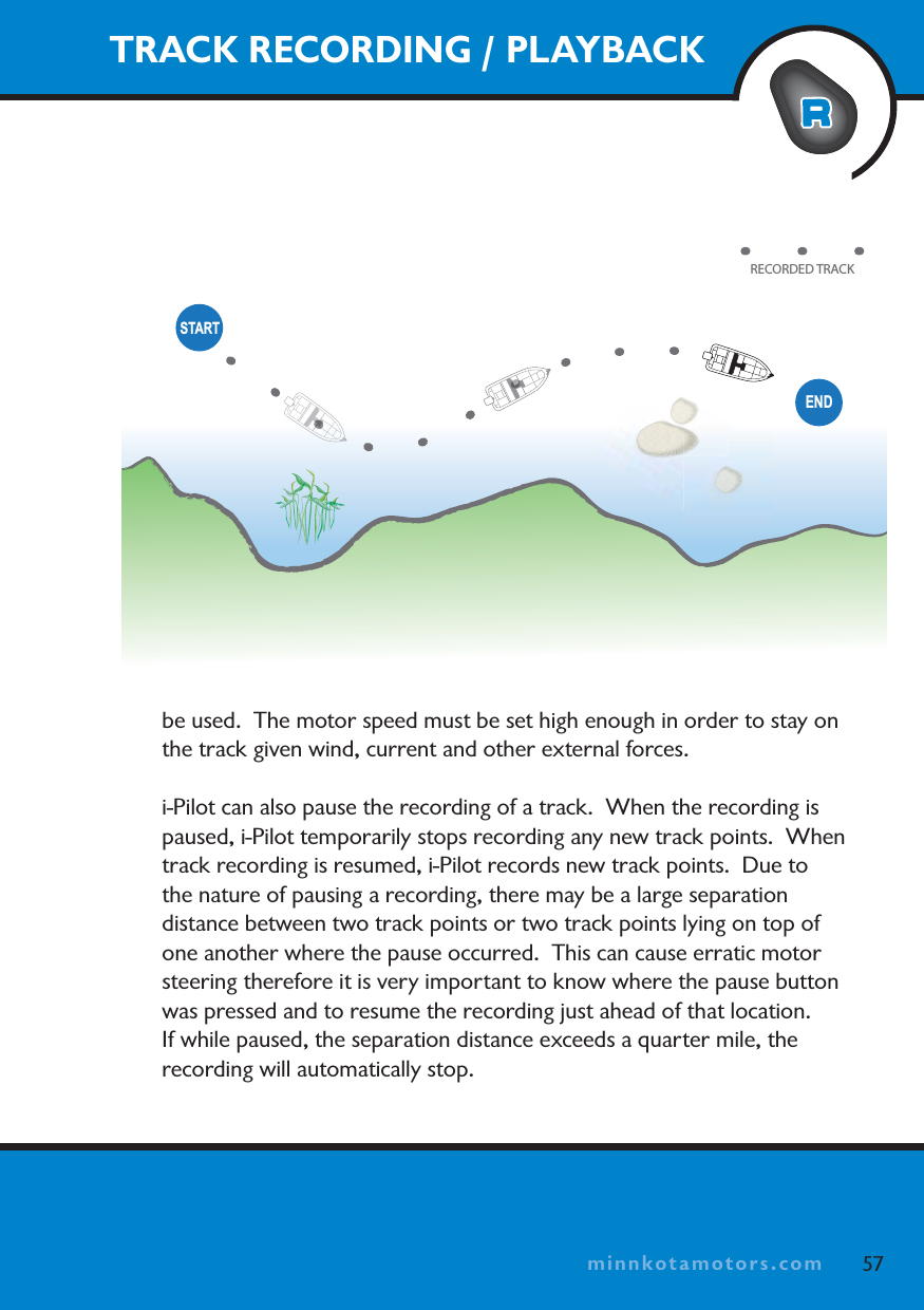 minnkotamotors.comENDSTARTRECORDED TRACKbe used.  The motor speed must be set high enough in order to stay on the track given wind, current and other external forces.i-Pilot can also pause the recording of a track.  When the recording is paused, i-Pilot temporarily stops recording any new track points.  When track recording is resumed, i-Pilot records new track points.  Due to the nature of pausing a recording, there may be a large separation distance between two track points or two track points lying on top of one another where the pause occurred.  This can cause erratic motor steering therefore it is very important to know where the pause button was pressed and to resume the recording just ahead of that location.  If while paused, the separation distance exceeds a quarter mile, the recording will automatically stop.TRACK RECORDING / PLAYBACK57minnkotamotors.com