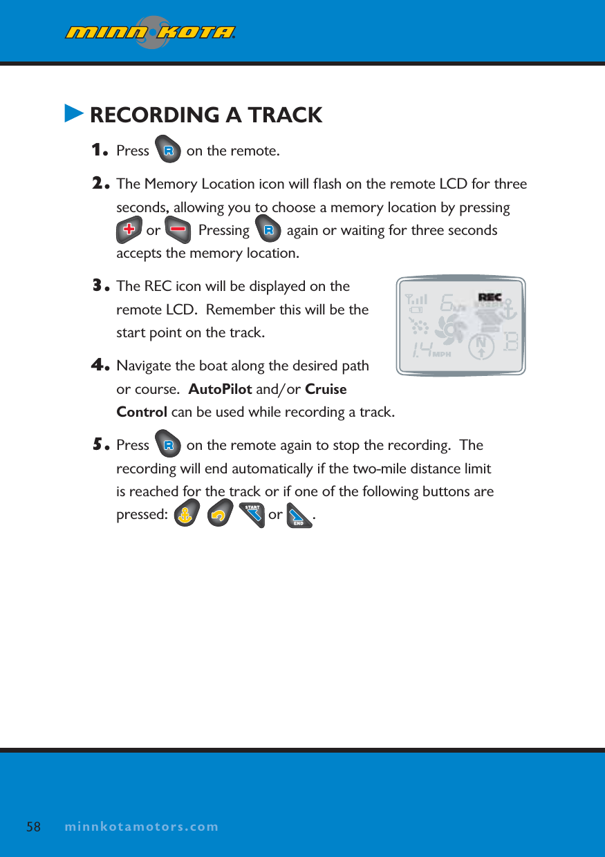 minnkotamotors.comRECORDING A TRACK1. Press   on the remote.  2. The Memory Location icon will ﬂash on the remote LCD for three seconds, allowing you to choose a memory location by pressing  or    Pressing   again or waiting for three seconds accepts the memory location.3. The REC icon will be displayed on the remote LCD.  Remember this will be the start point on the track.4. Navigate the boat along the desired path or course.  AutoPilot and/or Cruise Control can be used while recording a track.5. Press   on the remote again to stop the recording.  The recording will end automatically if the two-mile distance limit is reached for the track or if one of the following buttons are pressed:   or  .58 minnkotamotors.com