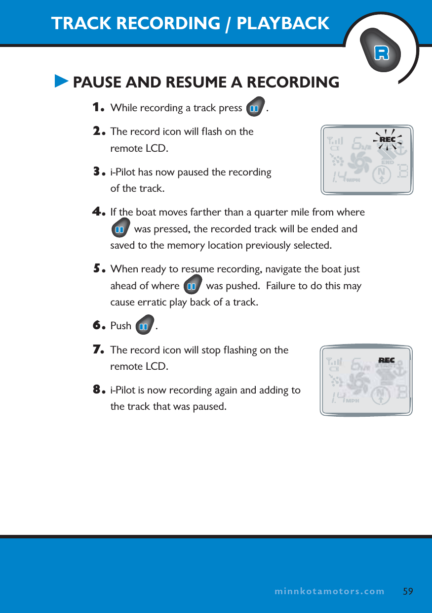 minnkotamotors.comTRACK RECORDING / PLAYBACKPAUSE AND RESUME A RECORDING1. While recording a track press  .2. The record icon will ﬂash on the remote LCD.3. i-Pilot has now paused the recording of the track.4. If the boat moves farther than a quarter mile from where  was pressed, the recorded track will be ended and saved to the memory location previously selected.5. When ready to resume recording, navigate the boat just ahead of where   was pushed.  Failure to do this may cause erratic play back of a track.6. Push .7. The record icon will stop ﬂashing on the remote LCD.8. i-Pilot is now recording again and adding to the track that was paused.59minnkotamotors.com