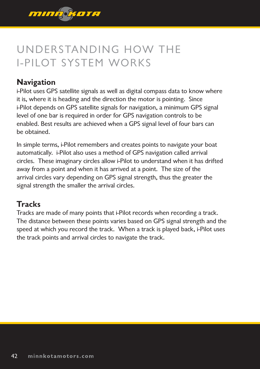 minnkotamotors.comUNDERSTANDING HOW THEI-PILOT SYSTEM WORKSNavigation i-Pilot uses GPS satellite signals as well as digital compass data to know where it is, where it is heading and the direction the motor is pointing.  Sincei-Pilot depends on GPS satellite signals for navigation, a minimum GPS signal level of one bar is required in order for GPS navigation controls to be enabled. Best results are achieved when a GPS signal level of four bars can be obtained.In simple terms, i-Pilot remembers and creates points to navigate your boat automatically.  i-Pilot also uses a method of GPS navigation called arrival circles.  These imaginary circles allow i-Pilot to understand when it has drifted away from a point and when it has arrived at a point.  The size of the arrival circles vary depending on GPS signal strength, thus the greater the signal strength the smaller the arrival circles.TracksTracks are made of many points that i-Pilot records when recording a track.  The distance between these points varies based on GPS signal strength and the speed at which you record the track.  When a track is played back, i-Pilot uses the track points and arrival circles to navigate the track.42minnkotamotors.com