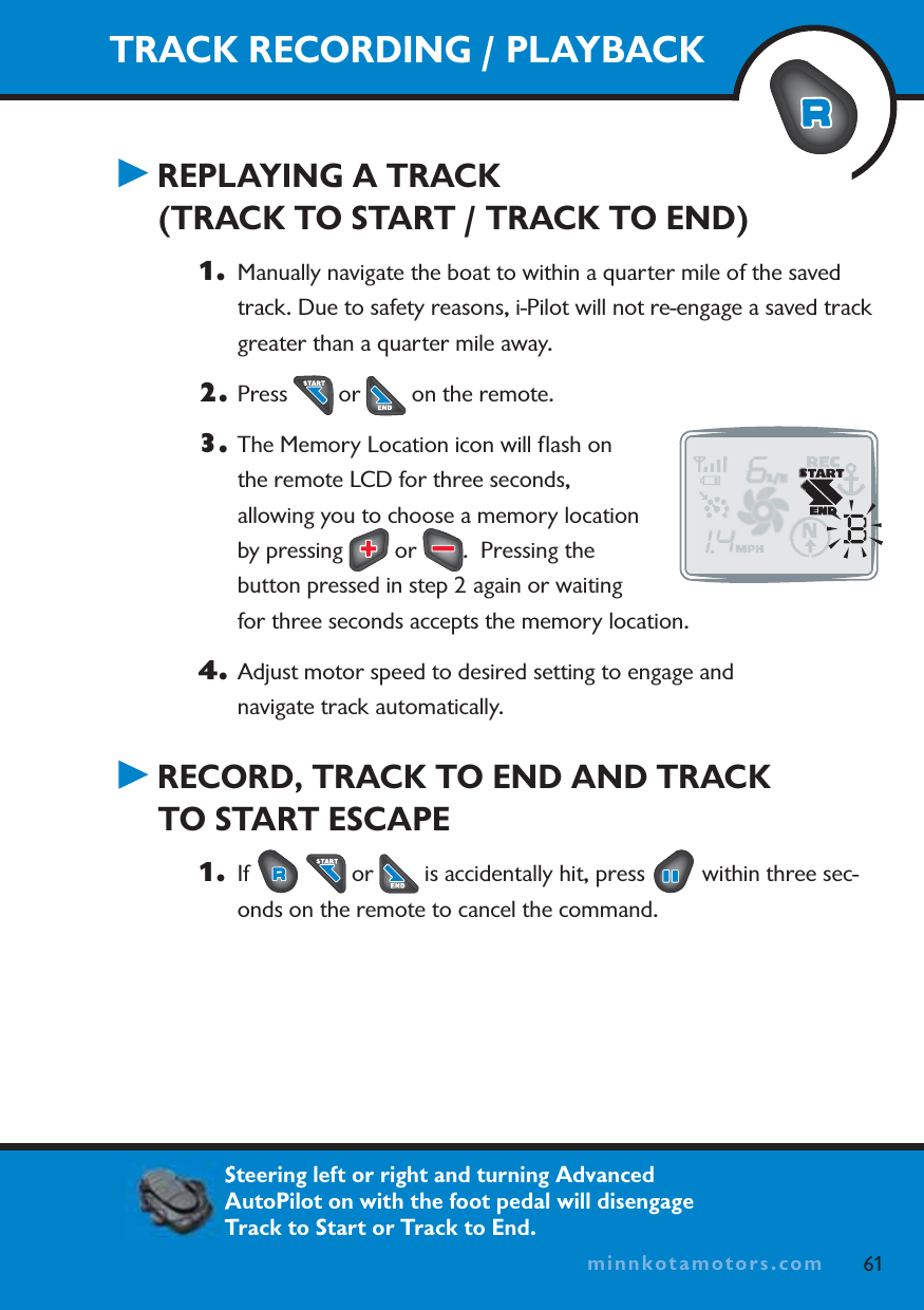 minnkotamotors.comTRACK RECORDING / PLAYBACKREPLAYING A TRACK(TRACK TO START / TRACK TO END)1. Manually navigate the boat to within a quarter mile of the saved track. Due to safety reasons, i-Pilot will not re-engage a saved track greater than a quarter mile away.2. Press   or   on the remote. 3. The Memory Location icon will ﬂash on the remote LCD for three seconds, allowing you to choose a memory location by pressing   or  .  Pressing the button pressed in step 2 again or waiting for three seconds accepts the memory location.4. Adjust motor speed to desired setting to engage and navigate track automatically.RECORD, TRACK TO END AND TRACKTO START ESCAPE1. If  or   is accidentally hit, press   within three sec-onds on the remote to cancel the command.61minnkotamotors.com   Steering left or right and turning Advanced AutoPilot on with the foot pedal will disengage Track to Start or Track to End.