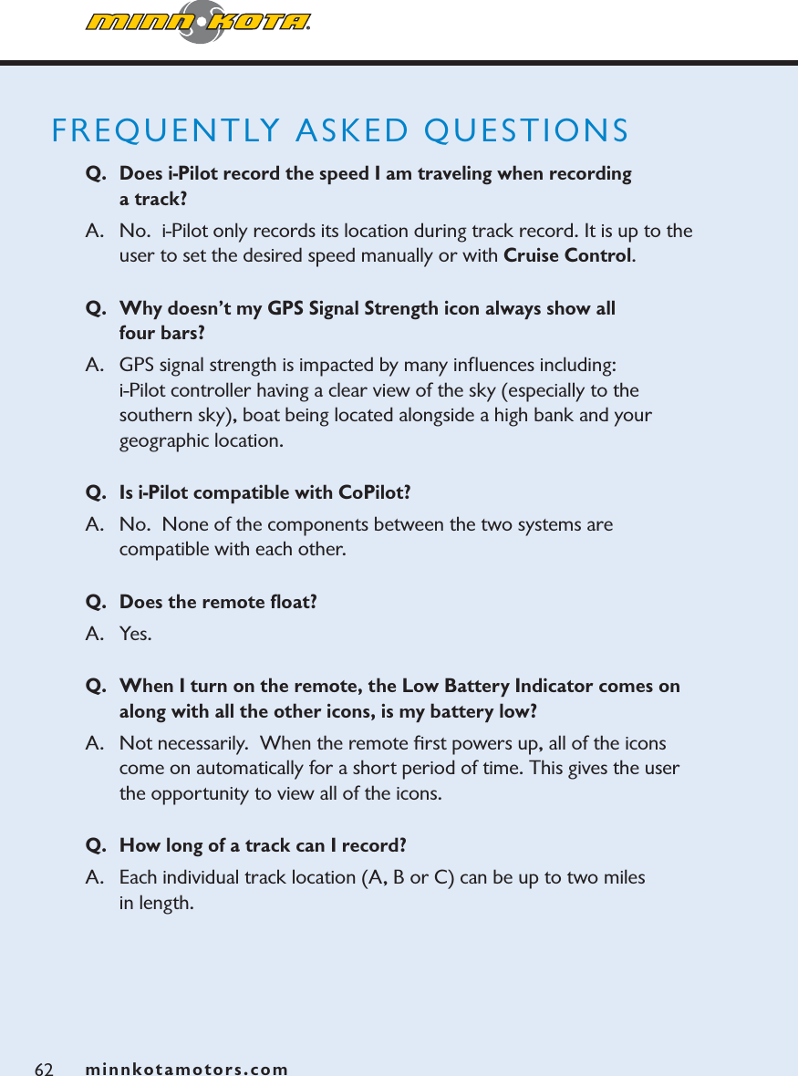 minnkotamotors.comFREQUENTLY ASKED QUESTIONSQ. Does i-Pilot record the speed I am traveling when recording a track?A.  No.  i-Pilot only records its location during track record. It is up to the user to set the desired speed manually or with Cruise Control.Q. Why doesn’t my GPS Signal Strength icon always show all four bars?  A. GPS signal strength is impacted by many inﬂuences including:  i-Pilot controller having a clear view of the sky (especially to the southern sky), boat being located alongside a high bank and your geographic location.Q. Is i-Pilot compatible with CoPilot? A.   No. None of the components between the two systems are compatible with each other.Q. Does the remote ﬂoat?A. Yes. Q. When I turn on the remote, the Low Battery Indicator comes on along with all the other icons, is my battery low?  A.   Not necessarily.  When the remote ﬁrst powers up, all of the icons come on automatically for a short period of time. This gives the user the opportunity to view all of the icons. Q. How long of a track can I record?A.   Each individual track location (A, B or C) can be up to two miles in length.62 minnkotamotors.com
