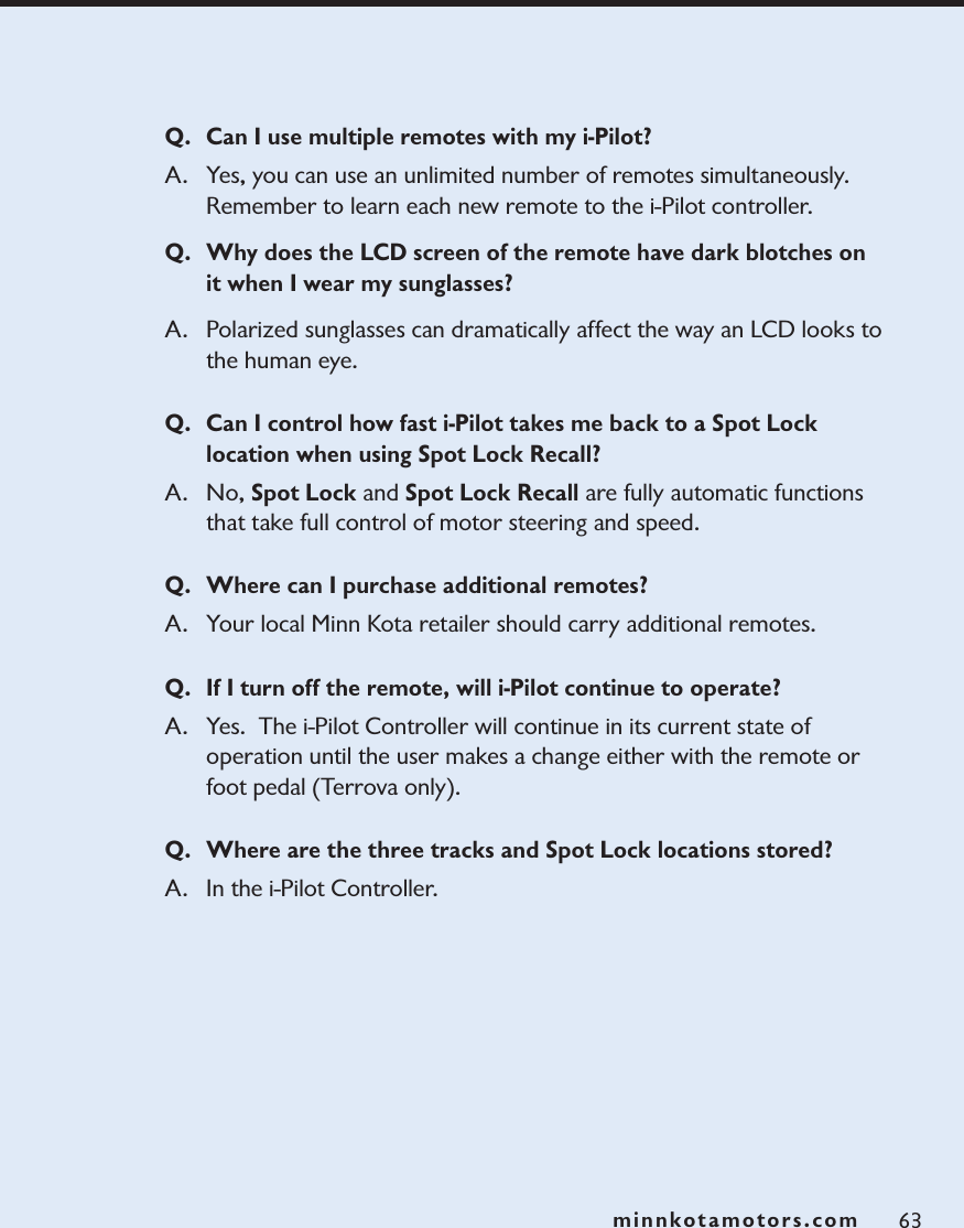 minnkotamotors.com 63Q. Can I use multiple remotes with my i-Pilot?A. Yes, you can use an unlimited number of remotes simultaneously.  Remember to learn each new remote to the i-Pilot controller. Q. Why does the LCD screen of the remote have dark blotches on it when I wear my sunglasses?A. Polarized sunglasses can dramatically affect the way an LCD looks to the human eye.  Q. Can I control how fast i-Pilot takes me back to a Spot Lock location when using Spot Lock Recall?A.  No, Spot Lock and Spot Lock Recall are fully automatic functions that take full control of motor steering and speed.Q. Where can I purchase additional remotes?A. Your local Minn Kota retailer should carry additional remotes.Q. If I turn off the remote, will i-Pilot continue to operate?A. Yes.  The i-Pilot Controller will continue in its current state of operation until the user makes a change either with the remote or foot pedal (Terrova only). Q. Where are the three tracks and Spot Lock locations stored?A. In the i-Pilot Controller.  minnkotamotors.com