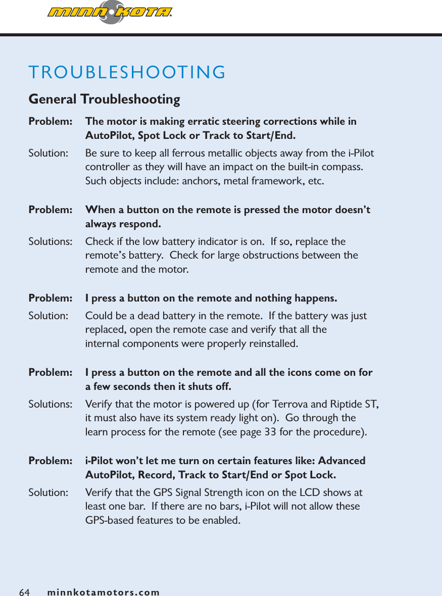minnkotamotors.com64TROUBLESHOOTINGGeneral TroubleshootingProblem:   The motor is making erratic steering corrections while in AutoPilot, Spot Lock or Track to Start/End.Solution:   Be sure to keep all ferrous metallic objects away from the i-Pilot controller as they will have an impact on the built-in compass.  Such objects include: anchors, metal framework, etc. Problem:  When a button on the remote is pressed the motor doesn’t always respond.  Solutions: Check if the low battery indicator is on.  If so, replace the remote’s battery.  Check for large obstructions between the remote and the motor.Problem:  I press a button on the remote and nothing happens.Solution: Could be a dead battery in the remote.  If the battery was just replaced, open the remote case and verify that all the internal components were properly reinstalled.  Problem:   I press a button on the remote and all the icons come on for a few seconds then it shuts off. Solutions: Verify that the motor is powered up (for Terrova and Riptide ST, it must also have its system ready light on).  Go through the learn process for the remote (see page 33 for the procedure).Problem:   i-Pilot won’t let me turn on certain features like: Advanced AutoPilot, Record, Track to Start/End or Spot Lock.Solution: Verify that the GPS Signal Strength icon on the LCD shows at least one bar.  If there are no bars, i-Pilot will not allow these GPS-based features to be enabled.  minnkotamotors.com
