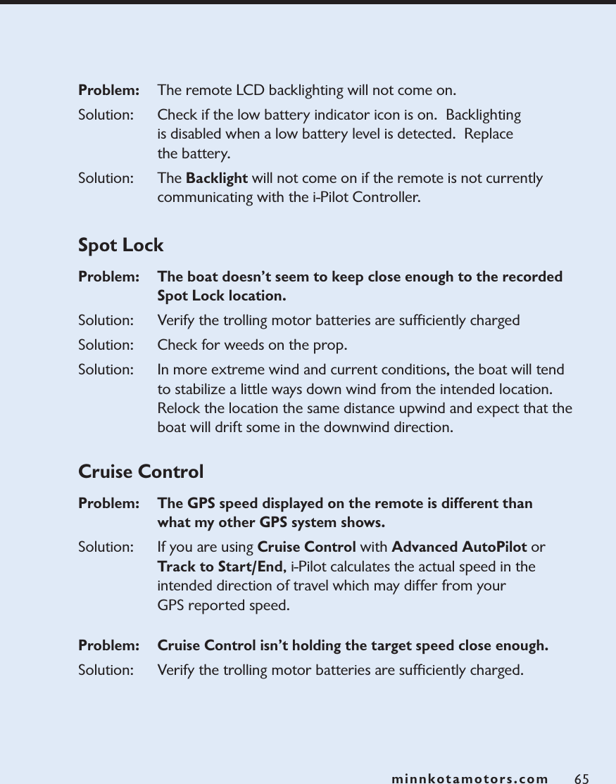 minnkotamotors.comProblem:   The remote LCD backlighting will not come on.Solution: Check if the low battery indicator icon is on.  Backlighting is disabled when a low battery level is detected.  Replace the battery.Solution: The Backlight will not come on if the remote is not currently communicating with the i-Pilot Controller. Spot LockProblem:  The boat doesn’t seem to keep close enough to the recorded Spot Lock location.Solution: Verify the trolling motor batteries are sufﬁciently chargedSolution: Check for weeds on the prop.Solution: In more extreme wind and current conditions, the boat will tend to stabilize a little ways down wind from the intended location.  Relock the location the same distance upwind and expect that the boat will drift some in the downwind direction.  Cruise ControlProblem:   The GPS speed displayed on the remote is different than what my other GPS system shows.Solution: If you are using Cruise Control with Advanced AutoPilot or Track to Start/End, i-Pilot calculates the actual speed in the intended direction of travel which may differ from your GPS reported speed.  Problem:   Cruise Control isn’t holding the target speed close enough. Solution: Verify the trolling motor batteries are sufﬁciently charged. 65minnkotamotors.com