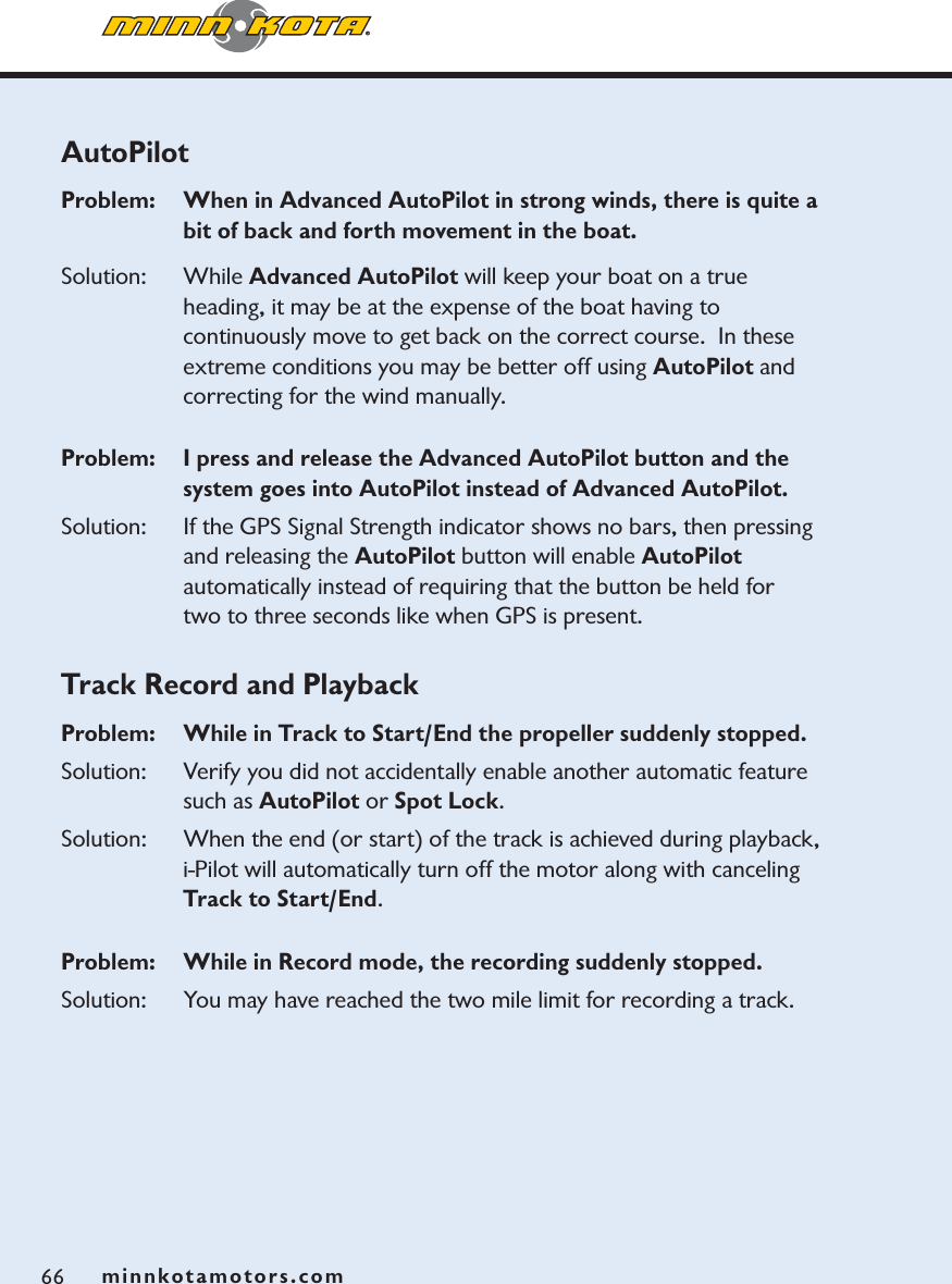 minnkotamotors.com66AutoPilotProblem:   When in Advanced AutoPilot in strong winds, there is quite a bit of back and forth movement in the boat.  Solution: While Advanced AutoPilot will keep your boat on a true heading, it may be at the expense of the boat having to continuously move to get back on the correct course.  In these extreme conditions you may be better off using AutoPilot and correcting for the wind manually.Problem:   I press and release the Advanced AutoPilot button and the system goes into AutoPilot instead of Advanced AutoPilot.Solution: If the GPS Signal Strength indicator shows no bars, then pressing and releasing the AutoPilot button will enable AutoPilotautomatically instead of requiring that the button be held for two to three seconds like when GPS is present. Track Record and PlaybackProblem:  While in Track to Start/End the propeller suddenly stopped.  Solution: Verify you did not accidentally enable another automatic feature such as AutoPilot or Spot Lock.Solution: When the end (or start) of the track is achieved during playback, i-Pilot will automatically turn off the motor along with canceling Track to Start/End.Problem:   While in Record mode, the recording suddenly stopped.Solution: You may have reached the two mile limit for recording a track.minnkotamotors.com