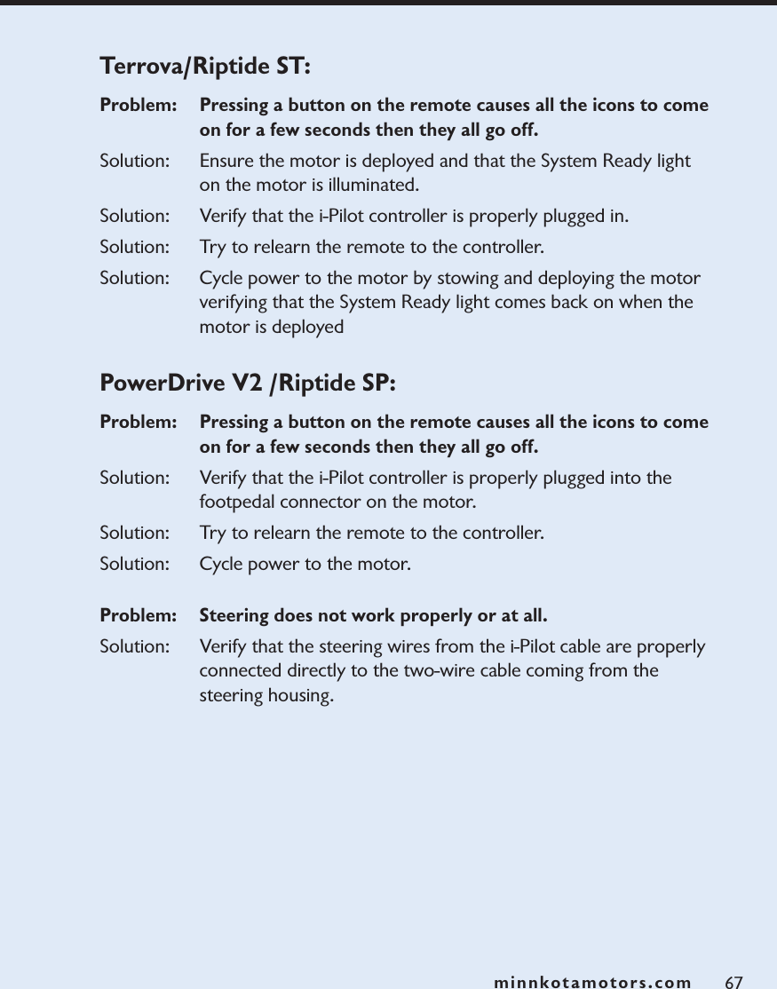 minnkotamotors.comTerrova/Riptide ST: Problem:   Pressing a button on the remote causes all the icons to come on for a few seconds then they all go off.Solution:   Ensure the motor is deployed and that the System Ready light on the motor is illuminated.Solution: Verify that the i-Pilot controller is properly plugged in. Solution: Try to relearn the remote to the controller. Solution: Cycle power to the motor by stowing and deploying the motor verifying that the System Ready light comes back on when the motor is deployedPowerDrive V2 /Riptide SP:  Problem:   Pressing a button on the remote causes all the icons to come on for a few seconds then they all go off.Solution: Verify that the i-Pilot controller is properly plugged into the footpedal connector on the motor. Solution: Try to relearn the remote to the controller. Solution: Cycle power to the motor.Problem:  Steering does not work properly or at all.  Solution: Verify that the steering wires from the i-Pilot cable are properly connected directly to the two-wire cable coming from the steering housing.67minnkotamotors.com