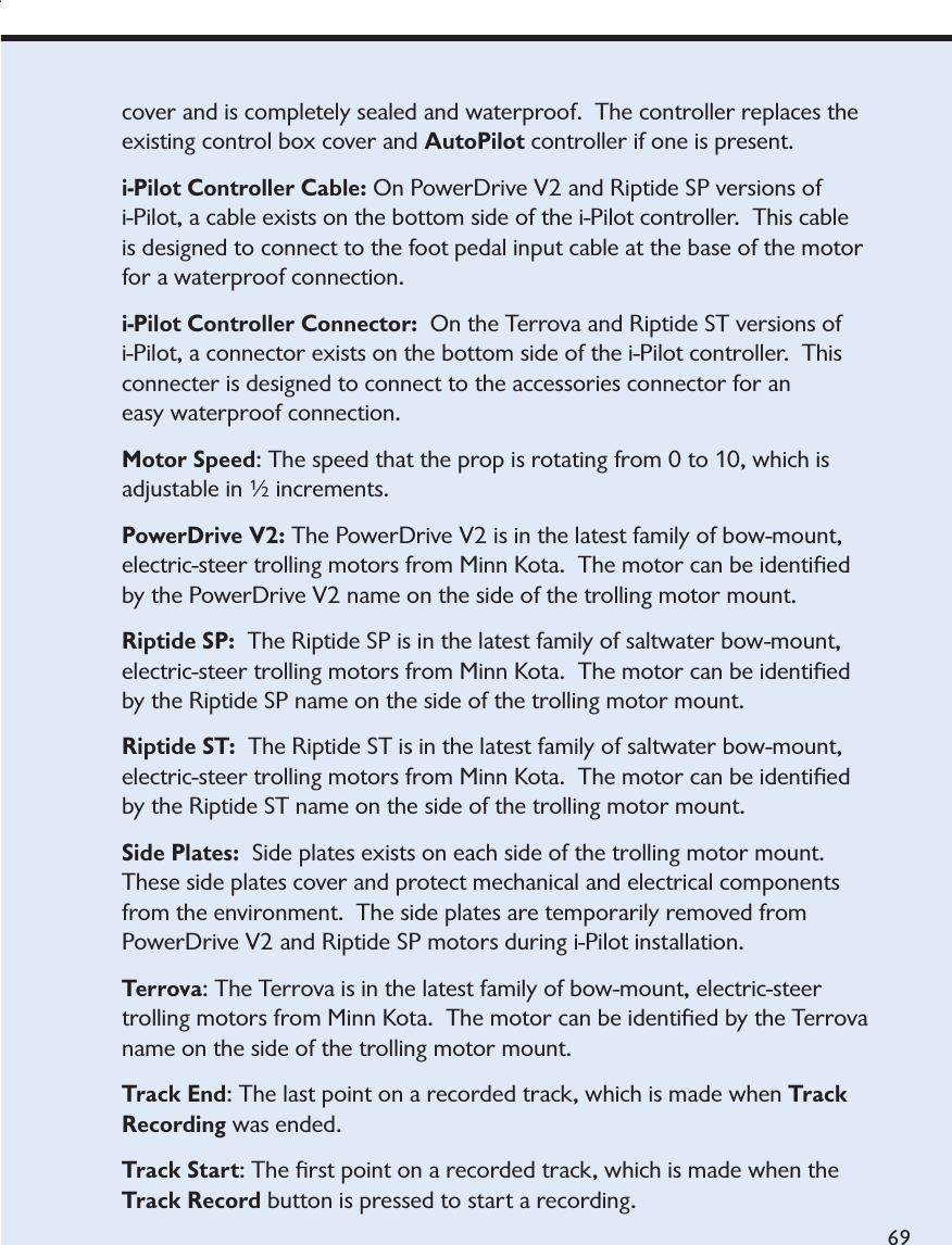 minnkotamotors.comta.  The motor can be identiﬁed by the Terrova name on the side of the trolling motor mount.69cover and is completely sealed and waterproof.  The controller replaces the existing control box cover and AutoPilot controller if one is present.i-Pilot Controller Cable: On PowerDrive V2 and Riptide SP versions of i-Pilot, a cable exists on the bottom side of the i-Pilot controller.  This cable is designed to connect to the foot pedal input cable at the base of the motor for a waterproof connection.i-Pilot Controller Connector: On the Terrova and Riptide ST versions of i-Pilot, a connector exists on the bottom side of the i-Pilot controller.  This connecter is designed to connect to the accessories connector for an easy waterproof connection.  Motor Speed: The speed that the prop is rotating from 0 to 10, which is adjustable in ½ increments.PowerDrive V2: The PowerDrive V2 is in the latest family of bow-mount, electric-steer trolling motors from Minn Kota.  The motor can be identiﬁed by the PowerDrive V2 name on the side of the trolling motor mount.Riptide SP:  The Riptide SP is in the latest family of saltwater bow-mount, electric-steer trolling motors from Minn Kota.  The motor can be identiﬁed by the Riptide SP name on the side of the trolling motor mount.Riptide ST:  The Riptide ST is in the latest family of saltwater bow-mount, electric-steer trolling motors from Minn Kota.  The motor can be identiﬁed by the Riptide ST name on the side of the trolling motor mount.Side Plates: Side plates exists on each side of the trolling motor mount.  These side plates cover and protect mechanical and electrical components from the environment.  The side plates are temporarily removed from PowerDrive V2 and Riptide SP motors during i-Pilot installation.Terrova: The Terrova is in the latest family of bow-mount, electric-steer trolling motors from Minn Kota.  The motor can be identiﬁed by the Terrova name on the side of the trolling motor mount.Track End: The last point on a recorded track, which is made when Track Recording was ended. Track Start: The ﬁrst point on a recorded track, which is made when the Track Record button is pressed to start a recording.