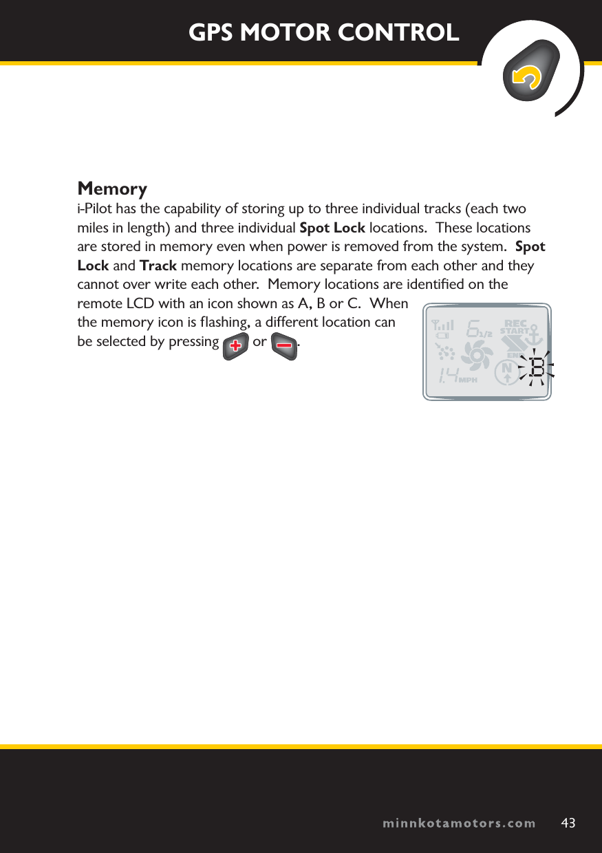 minnkotamotors.comGPS MOTOR CONTROLMemoryi-Pilot has the capability of storing up to three individual tracks (each two miles in length) and three individual Spot Lock locations.  These locations are stored in memory even when power is removed from the system.  Spot Lock and Track memory locations are separate from each other and they cannot over write each other.  Memory locations are identiﬁed on the remote LCD with an icon shown as A, B or C.  When the memory icon is ﬂashing, a different location can be selected by pressing   or  .43minnkotamotors.com