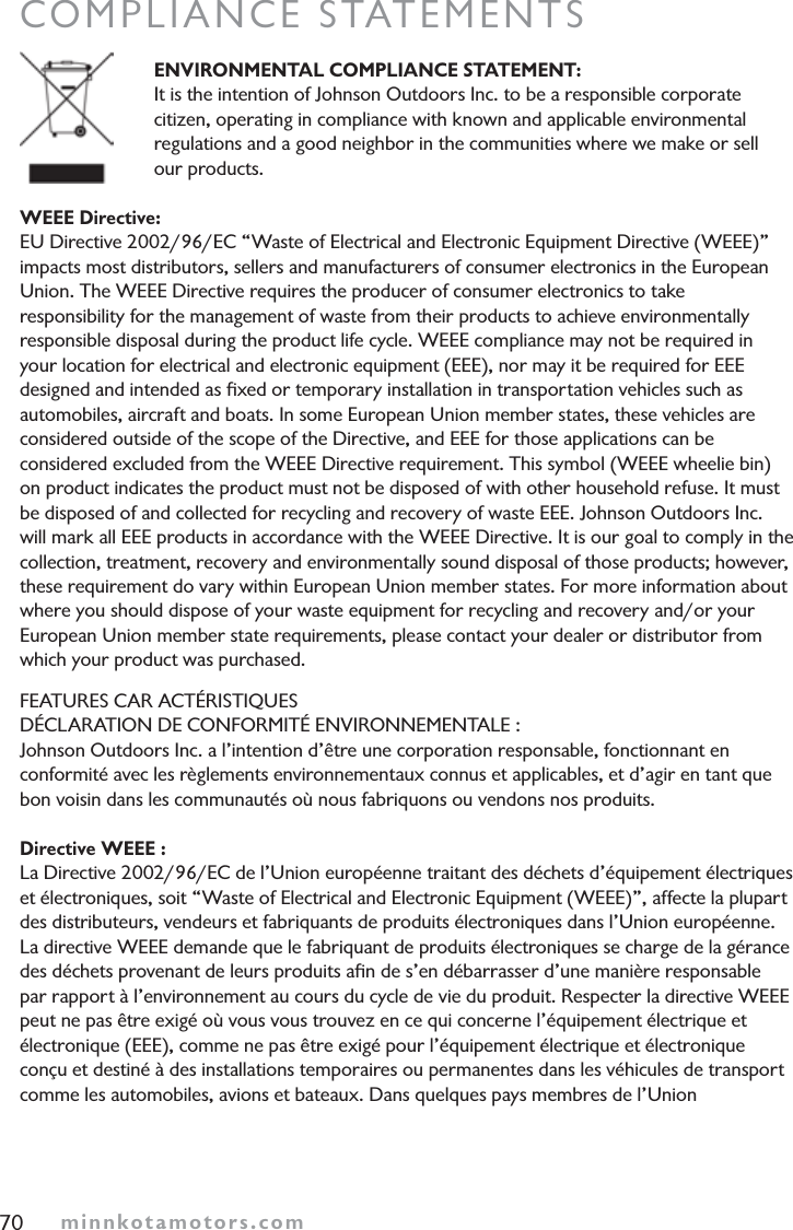 minnkotamotors.comCOMPLIANCE STATEMENTSENVIRONMENTAL COMPLIANCE STATEMENT:It is the intention of Johnson Outdoors Inc. to be a responsible corporate citizen, operating in compliance with known and applicable environmental regulations and a good neighbor in the communities where we make or sell our products.WEEE Directive:EU Directive 2002/96/EC “Waste of Electrical and Electronic Equipment Directive (WEEE)”impacts most distributors, sellers and manufacturers of consumer electronics in the European Union. The WEEE Directive requires the producer of consumer electronics to take responsibility for the management of waste from their products to achieve environmentally responsible disposal during the product life cycle. WEEE compliance may not be required in your location for electrical and electronic equipment (EEE), nor may it be required for EEEdesigned and intended as ﬁxed or temporary installation in transportation vehicles such as automobiles, aircraft and boats. In some European Union member states, these vehicles are considered outside of the scope of the Directive, and EEE for those applications can be considered excluded from the WEEE Directive requirement. This symbol (WEEE wheelie bin) on product indicates the product must not be disposed of with other household refuse. It must be disposed of and collected for recycling and recovery of waste EEE. Johnson Outdoors Inc. will mark all EEE products in accordance with the WEEE Directive. It is our goal to comply in the collection, treatment, recovery and environmentally sound disposal of those products; however, these requirement do vary within European Union member states. For more information about where you should dispose of your waste equipment for recycling and recovery and/or your European Union member state requirements, please contact your dealer or distributor from which your product was purchased.FEATURES CAR ACTÉRISTIQUESDÉCLARATION DE CONFORMITÉ ENVIRONNEMENTALE :Johnson Outdoors Inc. a l’intention d’être une corporation responsable, fonctionnant en conformité avec les règlements environnementaux connus et applicables, et d’agir en tant que bon voisin dans les communautés où nous fabriquons ou vendons nos produits.Directive WEEE :La Directive 2002/96/EC de l’Union européenne traitant des déchets d’équipement électriques et électroniques, soit “Waste of Electrical and Electronic Equipment (WEEE)”, affecte la plupart des distributeurs, vendeurs et fabriquants de produits électroniques dans l’Union européenne. La directive WEEE demande que le fabriquant de produits électroniques se charge de la gérance des déchets provenant de leurs produits aﬁn de s’en débarrasser d’une manière responsable par rapport à l’environnement au cours du cycle de vie du produit. Respecter la directive WEEEpeut ne pas être exigé où vous vous trouvez en ce qui concerne l’équipement électrique et électronique (EEE), comme ne pas être exigé pour l’équipement électrique et électronique conçu et destiné à des installations temporaires ou permanentes dans les véhicules de transport comme les automobiles, avions et bateaux. Dans quelques pays membres de l’Union70