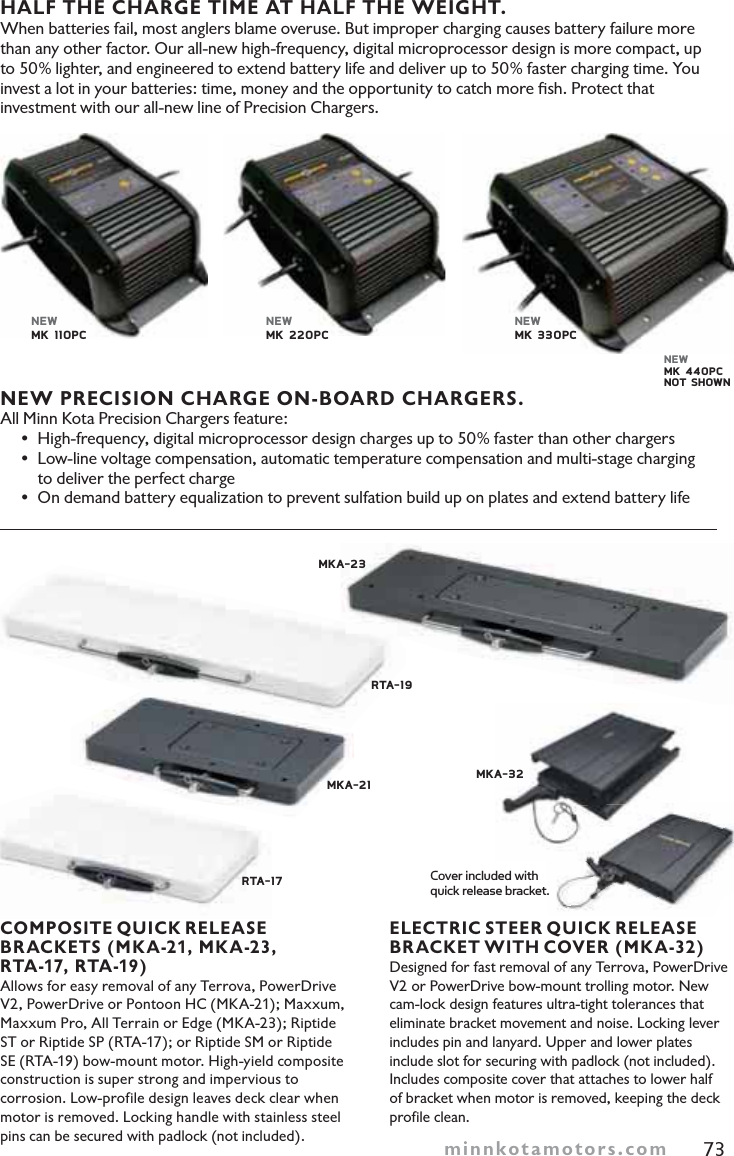 minnkotamotors.com 73HALF THE CHARGE TIME AT HALF THE WEIGHT.When batteries fail, most anglers blame overuse. But improper charging causes battery failure more than any other factor. Our all-new high-frequency, digital microprocessor design is more compact, up to 50% lighter, and engineered to extend battery life and deliver up to 50% faster charging time. You invest a lot in your batteries: time, money and the opportunity to catch more ﬁsh. Protect that investment with our all-new line of Precision Chargers.NEW PRECISION CHARGE ON-BOARD CHARGERS.All Minn Kota Precision Chargers feature:© High-frequency, digital microprocessor design charges up to 50% faster than other chargers© Low-line voltage compensation, automatic temperature compensation and multi-stage charging    to deliver the perfect charge© On demand battery equalization to prevent sulfation build up on plates and extend battery lifeCOMPOSITE QUICK RELEASEBRACKETS (MKA-21, MKA-23, RTA-17, RTA-19) Allows for easy removal of any Terrova, PowerDrive V2, PowerDrive or Pontoon HC (MKA-21); Maxxum, Maxxum Pro, All Terrain or Edge (MKA-23); Riptide ST or Riptide SP (RTA-17); or Riptide SM or Riptide SE (RTA-19) bow-mount motor. High-yield composite construction is super strong and impervious to corrosion. Low-profile design leaves deck clear when motor is removed. Locking handle with stainless steel pins can be secured with padlock (not included).ELECTRIC STEER QUICK RELEASEBRACKET WITH COVER (MKA-32) Designed for fast removal of any Terrova, PowerDrive V2 or PowerDrive bow-mount trolling motor. New cam-lock design features ultra-tight tolerances that eliminate bracket movement and noise. Locking lever includes pin and lanyard. Upper and lower plates include slot for securing with padlock (not included). Includes composite cover that attaches to lower half of bracket when motor is removed, keeping the deck profile clean.RTA-17 MKA-21RTA-19  MKA-23MKA-32NEWMK 110PCNEWMK 220PCNEWMK 330PCNEWMK 440PCNOT SHOWNCover included with quick release bracket.