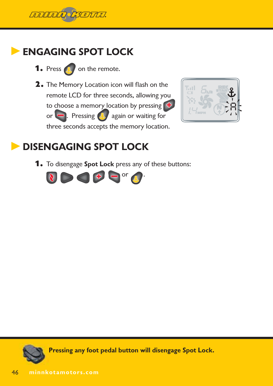 minnkotamotors.com ENGAGING SPOT LOCK 1. Press   on the remote.2. The Memory Location icon will ﬂash on the remote LCD for three seconds, allowing you to choose a memory location by pressing or .  Pressing   again or waiting for three seconds accepts the memory location. DISENGAGING SPOT LOCK1. To disengage Spot Lock press any of these buttons:   or  .46 minnkotamotors.comPressing any foot pedal button will disengage Spot Lock.