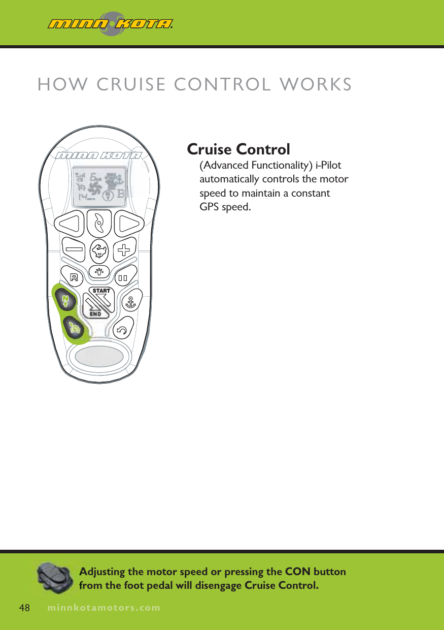 minnkotamotors.comCruise Control(Advanced Functionality) i-Pilot automatically controls the motor speed to maintain a constant GPS speed.STARTENDHOW CRUISE CONTROL WORKS48 minnkotamotors.comAdjusting the motor speed or pressing the CON button from the foot pedal will disengage Cruise Control.