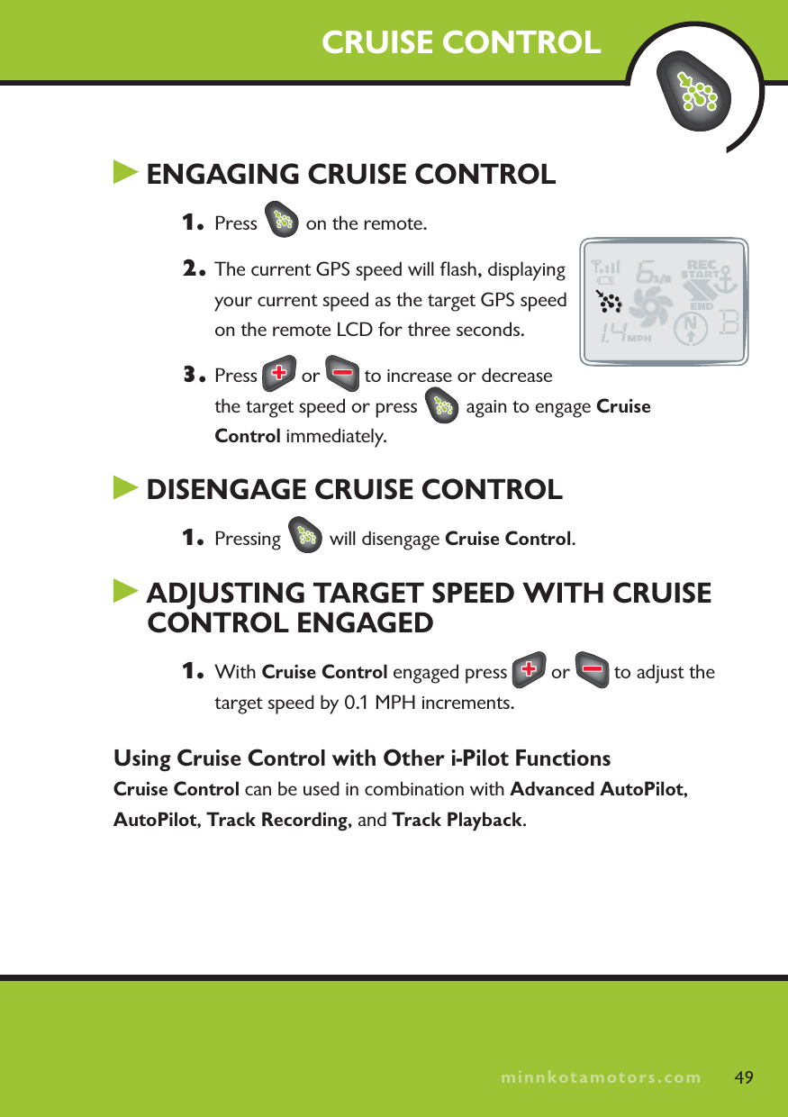 minnkotamotors.comENGAGING CRUISE CONTROL1. Press   on the remote.2. The current GPS speed will ﬂash, displaying your current speed as the target GPS speed on the remote LCD for three seconds.3. Press   or   to increase or decrease the target speed or press   again to engage Cruise Control immediately.DISENGAGE CRUISE CONTROL1. Pressing   will disengage Cruise Control.ADJUSTING TARGET SPEED WITH CRUISECONTROL ENGAGED1. With Cruise Control engaged press   or   to adjust the target speed by 0.1 MPH increments.Using Cruise Control with Other i-Pilot FunctionsCruise Control can be used in combination with Advanced AutoPilot,AutoPilot,Track Recording, and Track Playback.CRUISE CONTROL49minnkotamotors.com