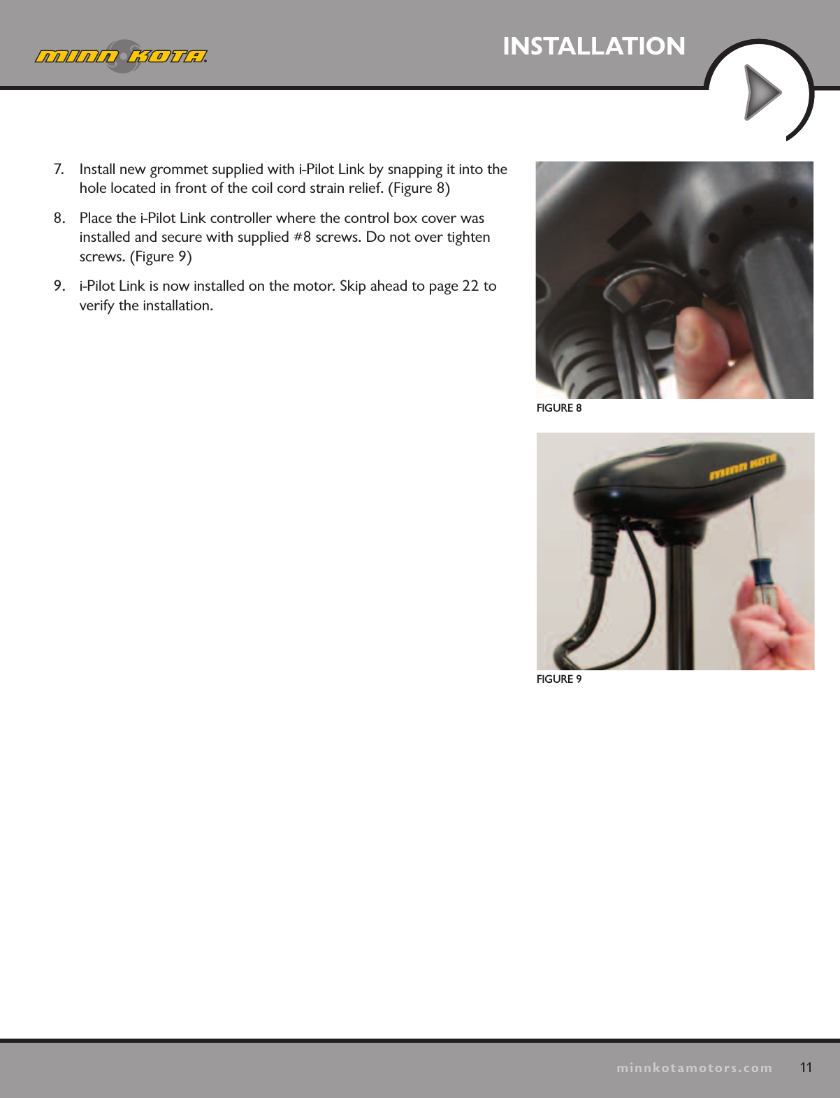 11minnkotamotors.comINSTALLATIONFIGURE 8FIGURE 97.  Install new grommet supplied with i-Pilot Link by snapping it into the hole located in front of the coil cord strain relief. (Figure 8)8.  Place the i-Pilot Link controller where the control box cover was installed and secure with supplied #8 screws. Do not over tighten screws. (Figure 9)9.  i-Pilot Link is now installed on the motor. Skip ahead to page 22 to verify the installation. 