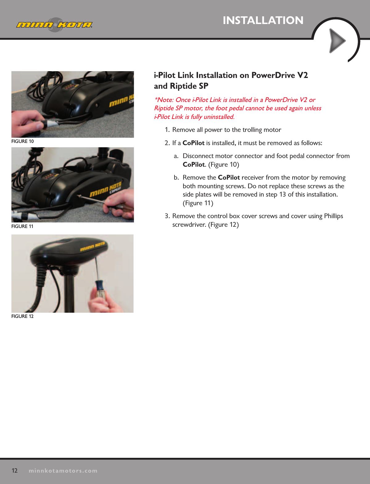 12minnkotamotors.comINSTALLATIONFIGURE 10FIGURE 11FIGURE 12i-Pilot Link Installation on PowerDrive V2  and Riptide SP*Note: Once i-Pilot Link is installed in a PowerDrive V2 or  Riptide SP motor, the foot pedal cannot be used again unless  i-Pilot Link is fully uninstalled.  1.  Remove all power to the trolling motor2. If a CoPilot is installed, it must be removed as follows:a.  Disconnect motor connector and foot pedal connector from CoPilot. (Figure 10)b.  Remove the CoPilot receiver from the motor by removing both mounting screws. Do not replace these screws as the  side plates will be removed in step 13 of this installation.  (Figure 11)3. Remove the control box cover screws and cover using Phillips screwdriver. (Figure 12)