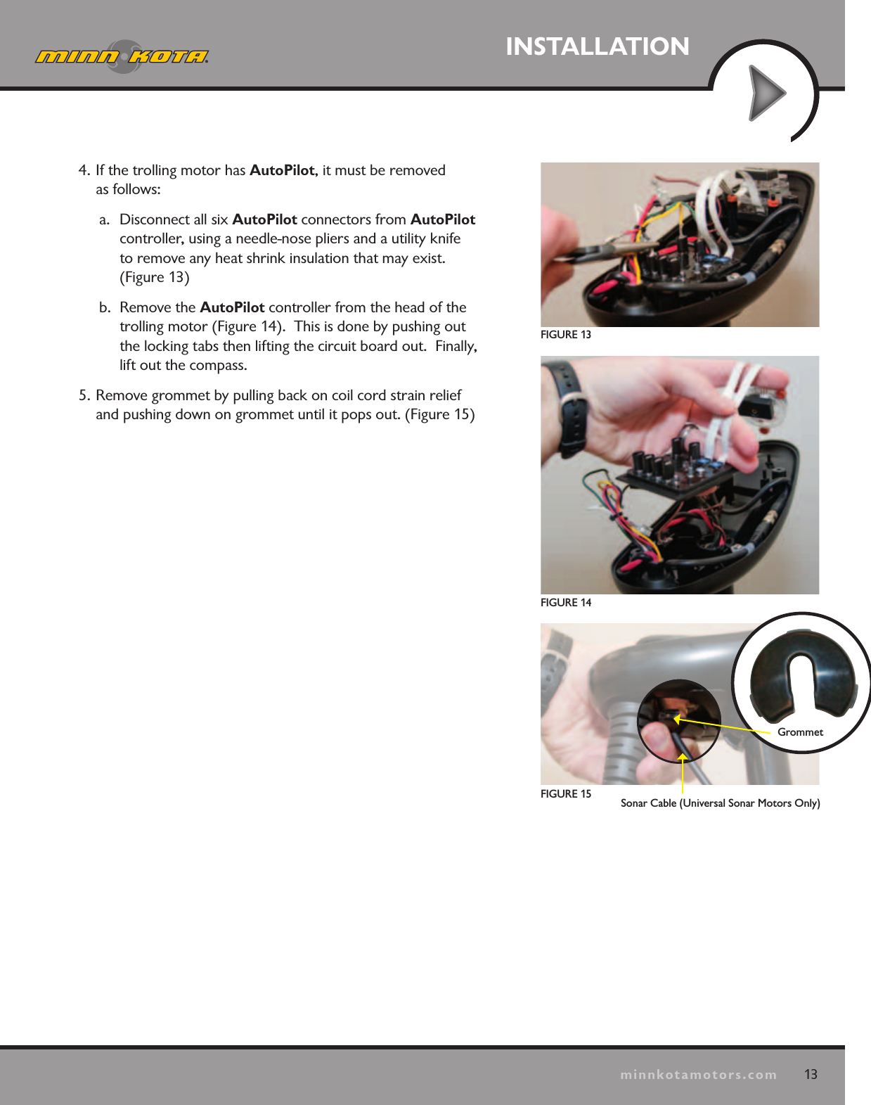13minnkotamotors.comINSTALLATIONFIGURE 13GrommetFIGURE 15FIGURE 144. If the trolling motor has AutoPilot, it must be removed  as follows:a.  Disconnect all six AutoPilot connectors from AutoPilot  controller, using a needle-nose pliers and a utility knife  to remove any heat shrink insulation that may exist. (Figure 13)b.  Remove the AutoPilot controller from the head of the trolling motor (Figure 14).  This is done by pushing out the locking tabs then lifting the circuit board out.  Finally, lift out the compass.5. Remove grommet by pulling back on coil cord strain relief and pushing down on grommet until it pops out. (Figure 15)Sonar Cable (Universal Sonar Motors Only)